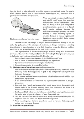 Water Harvesting
Rainfed Agriculture and Watershed Management: Mevada K. D., Poonia T. C, Saras Piyush and Deshmukh S.P. Page 50
from the time it is collected until it is used for human beings and their needs. The area in
which collected water is used is called command area (recipient area). The donor area is
generally not suitable for crop production.
Fig. Components of a water harvesting system
Water harvesting is a process of collection of
peak rainfall runoff water from treated or
untreated land surfaces / catchments / roof
tops and storing it in an open farm pond or
closed water tanks / reservoirs or in the soil
itself (in-situ moisture storage) for
agriculture or domestic purposes. In runoff
farming, a water harvesting system is
specially designed to provide supplemental
irrigation to crops, especially during periods
of soil moisture stress.
The aim of water harvesting is to mitigate the effects of temporal shortage of rain, so
called dry spells, groundwater recharge, risk minimizing in drought-prone areas, combating
desertification by tree plantation, to cover both household needs (for drinking, cooking,
sanitation, etc.) as well as for productive use (protective irrigation).
The implementation of water harvesting might, however, bring about a number of
drawbacks. The main disadvantages of rainwater harvesting technologies are mainly due
to the limited supply and uncertainty of rainfall. The others are:
1. Increased soil erosion when slopes are cleared for higher runoff rates.
2. Loss of habitat of flora and fauna on these slopes and depressions.
3. Upstream-downstream conflicts among the beneficiaries.
4. Competition among the farmers and the herders.
7.3 The importance of water harvesting can be summarised as:
1. In arid and semi-arid areas where rainfall is low and unfavourably distributed, water
harvesting makes farming possible on part of the land provided other production
factors are favourable.
2. It can provide additional water to supplement rainfall to increase and stabilize crop
production in dryland areas.
3. It can alleviate the risk associated with the unpredictability of rainfall in drought-
prone areas.
4. In remote areas (islands and deserts) where public water supply for domestic and
animal rearing is not available, inducing runoff from treated area and stored in a
reservoir/ cistern for later use is a common practice.
5. In islands and high hilly areas, due to limited extent of fresh water aquifers, rainwater
harvesting is the most preferred source of water for domestic use.
6. The arid lands suffering from desertification, water harvesting would improve the
vegetative cover and help to halt the environmental degradation.
7. Water harvesting arrest decline in groundwater levels, to overcome the inadequacy of
surface water to meet our demands.
7.4 Water harvesting structures
 