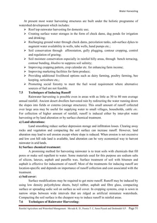 Water Harvesting
Rainfed Agriculture and Watershed Management: Mevada K. D., Poonia T. C, Saras Piyush and Deshmukh S.P. Page 51
At present most water harvesting structures are built under the holistic programme of
watershed development which includes:
 Roof top rainwater harvesting for domestic use;
 Creating surface water storages in the form of check dams, dug ponds for irrigation
and drinking;
 Recharging ground water through check dams, percolation tanks, sub-surface dykes to
augment water availability in wells, tube wells, hand pumps etc.;
 Soil conservation through afforestation, gully plugging, contour cropping, control
and regulation of grazing;
 Soil moisture conservation especially in rainfed hilly areas, through bench terracing,
contour bunding, khadins to suppress soil salinity;
 Improving cropping pattern, crop calendar etc. for enhancing farm income;
 Improving marketing facilities for farm produce;
 Providing additional livelihood options such as dairy farming, poultry farming, bee
keeping, sericulture etc,;
 Promoting social forestry to meet the fuel wood requirement where alternative
sources of fuel are not feasible.
7.5 Techniques of Inducing Runoff
Rainwater harvesting is possible even in areas with as little as 50 to 80 mm average
annual rainfall. Ancient desert dwellers harvested rain by redirecting the water running down
the slopes into fields or cisterns (storage structures). This small amount of runoff collected
over large area may be useful for supplying water to small villages, households, cattle etc.
For collection of higher amount of rainfall, runoff is induced either by inter-plot water
harvesting or by land alteration or by surface chemical treatment.
a) Land alterations:
Land smoothing reduce surface depression storage and infiltration losses. Clearing away
rocks and vegetation and compacting the soil surface can increase runoff. However, land
alteration may lead to soil erosion except where slope is reduced. When erosion is not excessive
and low cost hill side land is available, land alteration can be very economical way to harvest
rainwater in arid lands.
b) Surface chemical treatment:
A promising method for harvesting rainwater is to treat soils with chemicals that fill
pores or make soil repellent to water. Some materials used for this purpose are sodium salts
of silicon, latexes, asphalt and paraffin wax. Surface treatment of soil with bitumen and
asphalt is effective for inducement of runoff. Most of the treatments for inducing runoff are
location-specific and depends on importance of runoff collection and cost associated with the
treatment.
c) Soil cover:
Surface modifications may be required to get more runoff. Runoff may be induced by
using low density polyethylene sheets, butyl rubber, asphalt and fibre glass, compacting
surface or spreading sodic soil on surface as soil cover. In cropping systems, crop is sown in
narrow strips between wide intervals that are ridged as artificial miniature watersheds.
Compacting the soil surface is the cheapest way to induce runoff in rainfed areas.
7.6 Techniques of Rainwater Harvesting:
 