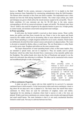 Water Harvesting
Rainfed Agriculture and Watershed Management: Mevada K. D., Poonia T. C, Saras Piyush and Deshmukh S.P. Page 53
known as ‘Haveli’. In this system, rainwater is harvested (0.2–1.2 m depth) in the field
during monsoon (June–September) by constructing embankments along the field boundary.
The farmers allow rainwater to flow from one field to another. The impounded water is then
drained out from the field during September–October. The winter crops (wheat, pea, lentil
and chickpea) are grown which utilize the stored moisture seeped in the soil profile. ‘Haveli’
fields contribute 4–6 mm rainwater per day for 90–100 days in the rainy season,
corresponding to 40–60 cm conserved moisture in upper soil profile. The drained water from
‘Haveli’ fields is also used for irrigation by the adjacent farmers to grow rice. It helps greatly
to control weeds, soil moisture conservation and ground water recharge.
b) Water spreading:
In arid areas, the limited rainfall is received as short intense storms. Water swiftly
drains into gullies and then flows towards the sea. Water is lost to the region and floods
caused by this sudden runoff can be devastating often to areas otherwise untouched by the
storm. Water spreading is a simple irrigation method for use in such a situation. Flood waters
are deliberately diverted from their natural courses and spread over adjacent plains. The water
is diverted or retarded by ditches, dikes or small dams. The wet flood plains or valley floods
are used to grow crops. Sorghum and millets are the most common crops.
The major characteristic of water spreading bunds is that, as their name implies, they
are intended to spread water, and not to impound it. They are usually used to spread
floodwater which has either been diverted from a watercourse or has naturally spilled onto
the floodplain. The earthen bunds slow down the flow of floodwater and spread it over the
land to be cultivated, thus allowing it to infiltrate. The dikes can be constructed with a tractor
and mouldboard plough or with a road grader.
Fig.
Water spreading system in
Pakistan to divert excess flood
water for agricultural use.
If a site received <200 mm annual
precipitation or <100-130 mm
during the growing season, it
would typically not produce
enough runoff to justify
installation of a water spreader.
c) Micro-catchments (Negarim):
A plant can grow in a region with too little rainfall for its survival if a rainwater
catchment basin is built around it. At the lowest point within each micro-catchment, a basin is
dug about 40 cm deep and a tree is planted in it. The basin stores the runoff from micro-
catchment. In Africa these are used for cultivation of sorghum, maize and millets.
Appropriate for tree planting in situations where land is uneven or only a few trees are
planted. Widely used micro-catchments are contour ridges, semi-circular and trapezoid bunds
and small runoff basins. The main limitation is that it is not easily mechanised therefore
limited to small scale. Not easy to cultivate between tree lines.
Dive
C
 