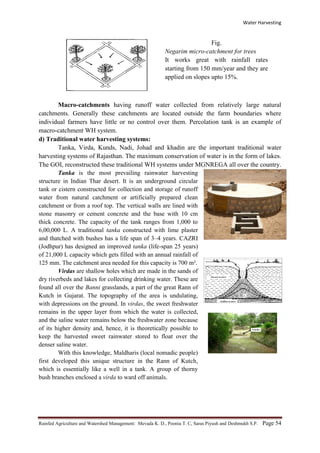 Water Harvesting
Rainfed Agriculture and Watershed Management: Mevada K. D., Poonia T. C, Saras Piyush and Deshmukh S.P. Page 54
Fig.
Negarim micro-catchment for trees
It works great with rainfall rates
starting from 150 mm/year and they are
applied on slopes upto 15%.
Macro-catchments having runoff water collected from relatively large natural
catchments. Generally these catchments are located outside the farm boundaries where
individual farmers have little or no control over them. Percolation tank is an example of
macro-catchment WH system.
d) Traditional water harvesting systems:
Tanka, Virda, Kunds, Nadi, Johad and khadin are the important traditional water
harvesting systems of Rajasthan. The maximum conservation of water is in the form of lakes.
The GOI, reconstructed these traditional WH systems under MGNREGA all over the country.
Tanka is the most prevailing rainwater harvesting
structure in Indian Thar desert. It is an underground circular
tank or cistern constructed for collection and storage of runoff
water from natural catchment or artificially prepared clean
catchment or from a roof top. The vertical walls are lined with
stone masonry or cement concrete and the base with 10 cm
thick concrete. The capacity of the tank ranges from 1,000 to
6,00,000 L. A traditional tanka constructed with lime plaster
and thatched with bushes has a life span of 3–4 years. CAZRI
(Jodhpur) has designed an improved tanka (life-span 25 years)
of 21,000 L capacity which gets filled with an annual rainfall of
125 mm. The catchment area needed for this capacity is 700 m².
Virdas are shallow holes which are made in the sands of
dry riverbeds and lakes for collecting drinking water. These are
found all over the Banni grasslands, a part of the great Rann of
Kutch in Gujarat. The topography of the area is undulating,
with depressions on the ground. In virdas, the sweet freshwater
remains in the upper layer from which the water is collected,
and the saline water remains below the freshwater zone because
of its higher density and, hence, it is theoretically possible to
keep the harvested sweet rainwater stored to float over the
denser saline water.
With this knowledge, Maldharis (local nomadic people)
first developed this unique structure in the Rann of Kutch,
which is essentially like a well in a tank. A group of thorny
bush branches enclosed a virda to ward off animals.
 