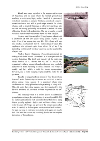 Water Harvesting
Rainfed Agriculture and Watershed Management: Mevada K. D., Poonia T. C, Saras Piyush and Deshmukh S.P. Page 55
Kunds were more prevalent in the western arid regions
of Rajasthan, and in areas where the limited groundwater
available is moderate to highly saline. Usually it is constructed
with local materials or cement. The kund consists of a saucer-
shaped catchment area with a gentle slope towards the centre
where a tank is situated. Openings or inlets for water to go into
the tank are usually guarded by a wire mesh to prevent the entry
of floating debris, birds and reptiles. The top is usually covered
with a lid from where water can be drawn out with a bucket.
An area receiving rainfall of 25 mm/annum, a kund with
a catchment of 100 km² could easily collect 10,000 L of
water. Even if we assume that only 40 - 50% of rain will turn
into runoff, a kund can still store 0.1 million litres of water. The
catchment size of kunds varies from about 20 m² to 2 ha
depending on the runoff needed, water use and the availability
of spare land.
Nadi or dugout village pond (Pokhar) is constructed for
storing water from natural catchments. It is more prevalent in
western Rajasthan. The depth and capacity of the nadi may
varies from1.5 to 12 meters and 400 m3
to 70,000 m3
,
respectively. A large amount of sandy sediments were regularly
deposited in them, resulting in quick siltation. The water is
muddy and dirty which is unfit for human consumption.
However, due to water scarcity peoples used this water for all
purposes.
Khadin is unique land use system of Thar desert where
in runoff water from rocky catchments are collected in valley
plains during rainy season. It is practised where rock
catchments and valley plains occur in proximity to sandy hills.
This old water harvesting system was first practised by the
Paliwal Brahmins of Jaisalmer, western Rajasthan in the 15th
century.
The standing water in a khadin assists in continuous
groundwater recharge. Its main feature is a very long (100–300
m) earthen embankment built across the lower hill slopes lying
below gravelly uplands. Sluices and spillways allow excess
water to drain off. Crops are grown in the winter season after
water is receded in shallow pond on the residual soil moisture.
At least one crop is cultivated even in the arid region on khadin
bed. The soils in khadin are extremely fertile due to frequent
deposition of fine sediment.
 