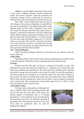 Water Harvesting
Rainfed Agriculture and Watershed Management: Mevada K. D., Poonia T. C, Saras Piyush and Deshmukh S.P. Page 56
Johads are crescent-shaped small earthen bunds which
is built across a slopping catchment/ seasonal channels that
capture and conserve rainwater, improving percolation and
groundwater recharge. Unlike a normal dam, the rainwater is
collected during monsoon and allowed to percolate into the soil.
Since 1984, a total of 8600 johads have been built in
1086 villages of Alwar district in Rajasthan, covering 6500 km²
area under the leadership of Tarun Bharat Sangh and its leader
Rajendra Singh, the Water Man of Rajasthan. These johads
have helped the farming communities from abject poverty to
prosperity, a miraculous transformation. This has resulted in the
shallow aquifer recharge in groundwater bringing up the water
table from about 100–120 meter depth to 3–13 meter at present.
The area under single and double cropping was 11% and 3%,
which was increased to 70% and 50%, respectively. The forest
cover, which used to be around 7%, increased to 40% through
agro-forestry and social forestry, providing sufficient fuel wood
and sequestering carbon from the atmosphere.
7.6.2 Semi-arid Regions
Water harvesting techniques followed in semi-arid areas are numerous and also
ancient. These are-
a) Dug Wells:
Hand dug wells have been used to collect and store underground water and this water
is lifted for irrigation. The quality of water is generally poor due to dissolved salts.
b) Tanks:
Runoff water from hill sides and forests is collected on the plains in tanks. The
traditional tank system has following components viz., catchment area, storage tank, tank
bund, sluice, spillway and command area. The runoff water from catchment area is collected
and stored in storage tank on the plains with the help of a bund. To avoid the breaching of
tank bund, spillways are provided at one or both the ends of the tank bund to dispose of
excess water. The sluice is provided in the central area of the tank bund to allow controlled
flow of water into the command area. Water from the tanks is used to irrigate the command
area by gravity flow. The command area of many tanks ranges from 25 to 100 ha. Unlike
wells, the quality of water is good in tanks.
c) Percolation Tanks:
Flowing rivulets or big gullies are obstructed and
water is ponded. Water from the ponds percolates into
the soil and raises the water table of the region. The
primary purpose of percolation tank is to recharge
groundwater. A strict regulation on the silt load entering
the downstream reservoirs is an additional advantage of
percolation tanks. The improved water level in the wells
lower down the percolation tanks are used for
supplemental irrigation.
 