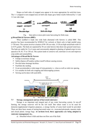 Water Harvesting
Rainfed Agriculture and Watershed Management: Mevada K. D., Poonia T. C, Saras Piyush and Deshmukh S.P. Page 59
Slopes on both sides of cropped area appear to be more appropriate for arid-fruit trees.
The 1:1 cropped to non-cropped area on both side slopes gave better results followed by 1:1 and
1:2 one side slope
.
Fig. Inter-plot or micro-plot water harvesting for field crops
g) Broad Bed & Furrows (BBF):
When seedbed is made into wide beds alternated with furrows is called BBF. This
practice has been recommended by ICRISAT for vertisols or black soils in high rainfall areas
(>750 mm). The system involves creation of 90-150 cm wide, 15-20 cm high raised beds with 0.3
to 0.5% grades. The beds are separated by 50 cm wide furrows that drain into grassed waterways.
The beds are stable for 2 to 4 years and conveniently adapted to planting of upland crops in rows
spaced at 30, 45, 75 or 150 cm. The system tends to conserve soil, rainwater in-situ and improves
crop yields and sustainability.
Advantages of Broad Bed & Furrow
 It helps in moisture storage.
 Safely dispose-off surplus surface runoff without causing erosion.
 Provide better drainage facilities.
 Facilitate dry seeding.
 It can accommodate a wide range of crop geometry i.e. close as well as wide row spacing.
 It is suitable for both sole cropping and intercropping systems.
 Sowing can be done with seed drills.
7.7 Storage, management and use of harvested rainwater:
Storage is an important and integral part of any water harvesting system. In run-off
farming, the storage reservoir will be the soil itself. But where water is to be used for
domestic/supplemental irrigation purposes, a storage facility of some kind would be provided.
There are three basic means of storing harvested water viz., excavated pits/ponds, masonry tanks
and closed plastic storage bags. At on-farm level, three approaches are being adopted in
rainwater management viz.,
a) Absorbed where it falls and does not flow out of the field.
 