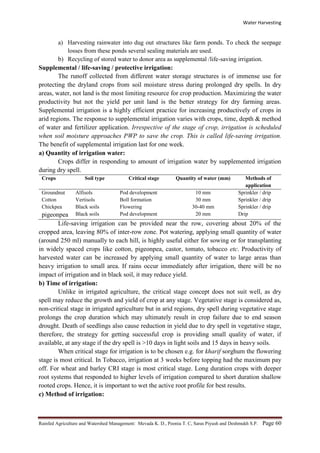 Water Harvesting
Rainfed Agriculture and Watershed Management: Mevada K. D., Poonia T. C, Saras Piyush and Deshmukh S.P. Page 60
a) Harvesting rainwater into dug out structures like farm ponds. To check the seepage
losses from these ponds several sealing materials are used.
b) Recycling of stored water to donor area as supplemental /life-saving irrigation.
Supplemental / life-saving / protective irrigation:
The runoff collected from different water storage structures is of immense use for
protecting the dryland crops from soil moisture stress during prolonged dry spells. In dry
areas, water, not land is the most limiting resource for crop production. Maximizing the water
productivity but not the yield per unit land is the better strategy for dry farming areas.
Supplemental irrigation is a highly efficient practice for increasing productively of crops in
arid regions. The response to supplemental irrigation varies with crops, time, depth & method
of water and fertilizer application. Irrespective of the stage of crop, irrigation is scheduled
when soil moisture approaches PWP to save the crop. This is called life-saving irrigation.
The benefit of supplemental irrigation last for one week.
a) Quantity of irrigation water:
Crops differ in responding to amount of irrigation water by supplemented irrigation
during dry spell.
Crops Soil type Critical stage Quantity of water (mm) Methods of
application
Groundnut Alfisols Pod development 10 mm Sprinkler / drip
Cotton Vertisols Boll formation 30 mm Sprinkler / drip
Chickpea Black soils Flowering 30-40 mm Sprinkler / drip
pigeonpea Black soils Pod development 20 mm Drip
Life-saving irrigation can be provided near the row, covering about 20% of the
cropped area, leaving 80% of inter-row zone. Pot watering, applying small quantity of water
(around 250 ml) manually to each hill, is highly useful either for sowing or for transplanting
in widely spaced crops like cotton, pigeonpea, castor, tomato, tobacco etc. Productivity of
harvested water can be increased by applying small quantity of water to large areas than
heavy irrigation to small area. If rains occur immediately after irrigation, there will be no
impact of irrigation and in black soil, it may reduce yield.
b) Time of irrigation:
Unlike in irrigated agriculture, the critical stage concept does not suit well, as dry
spell may reduce the growth and yield of crop at any stage. Vegetative stage is considered as,
non-critical stage in irrigated agriculture but in arid regions, dry spell during vegetative stage
prolongs the crop duration which may ultimately result in crop failure due to end season
drought. Death of seedlings also cause reduction in yield due to dry spell in vegetative stage,
therefore, the strategy for getting successful crop is providing small quality of water, if
available, at any stage if the dry spell is >10 days in light soils and 15 days in heavy soils.
When critical stage for irrigation is to be chosen e.g. for kharif sorghum the flowering
stage is most critical. In Tobacco, irrigation at 3 weeks before topping had the maximum pay
off. For wheat and barley CRI stage is most critical stage. Long duration crops with deeper
root systems that responded to higher levels of irrigation compared to short duration shallow
rooted crops. Hence, it is important to wet the active root profile for best results.
c) Method of irrigation:
 