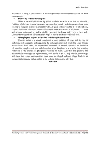 Water Harvesting
Rainfed Agriculture and Watershed Management: Mevada K. D., Poonia T. C, Saras Piyush and Deshmukh S.P. Page 62
application of bulky organic manures in alternate years and shallow inter-cultivation for weed
management.
4. Improving soil moisture regime
There is no practical method by which available WHC of a soil can be increased.
Addition of silt, clay, organic matter etc. increases field capacity and also raises wilting point
leading to marginal increase in available WHC. If good soil is available, 1:1:1 ratio of soil,
organic matter and sand make an excellent mixture. If the soil is sand, a mixture of 1:1:1 with
soil, organic matter and clay soil is suitable. Never mix the heavy sticky clays in these soils.
Contour farming and sub-surface barriers helps to reduce runoff as well as soil loss.
5. Managing soil organic matter and soil biological conditions
Organic matter is a direct contributor to crop nutrition of crops and its role in
stabilising soil aggregates and supporting the soil organisms which create the pores through
which air and water move, has already been mentioned. In addition, it hinders the formation
of insoluble complexes of iron and aluminium with phosphate in acid soils thus avoiding
reduction in the amount of phosphate available to plants. Activities that promote the
accumulation and supply of organic matter, such as use of FYM, crop rotation, cover crops
and those that reduce decomposition rates, such as reduced and zero tillage, leads to an
increase in the organic matter content in the soil and its biological activities.
x-x-x-x-x
 