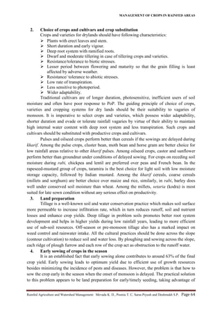 MANAGEMENT OF CROPS IN RAINFED AREAS
Rainfed Agriculture and Watershed Management: Mevada K. D., Poonia T. C, Saras Piyush and Deshmukh S.P. Page 64
2. Choice of crops and cultivars and crop substitution
Crops and varieties for drylands should have following characteristics:
 Plants with erect leaves and stem.
 Short duration and early vigour.
 Deep root system with ramified roots.
 Dwarf and moderate tillering in case of tillering crops and varieties.
 Resistance/tolerance to biotic stresses.
 Lesser period between flowering and maturity so that the grain filling is least
affected by adverse weather.
 Resistance/ tolerance to abiotic stresses.
 Low rate of transpiration.
 Less sensitive to photoperiod.
 Wider adaptability.
Traditional cultivars are of longer duration, photosensitive, inefficient users of soil
moisture and often have poor response to PoP. The guiding principle of choice of crops,
varieties and cropping systems for dry lands should be their suitability to vagaries of
monsoon. It is imperative to select crops and varieties, which possess wider adaptability,
shorter duration and evade or tolerate rainfall vagaries by virtue of their ability to maintain
high internal water content with deep root system and less transpiration. Such crops and
cultivars should be substituted with productive crops and cultivars.
Pulses and oilseed crops perform better than cereals if the sowings are delayed during
kharif. Among the pulse crops, cluster bean, moth bean and horse gram are better choice for
low rainfall areas relative to other kharif pulses. Among oilseed crops, castor and sunflower
perform better than groundnut under conditions of delayed sowing. For crops on receding soil
moisture during rabi, chickpea and lentil are preferred over peas and French bean. In the
rapeseed-mustard group of crops, taramira is the best choice for light soil with low moisture
storage capacity, followed by Indian mustard. Among the kharif cereals, coarse cereals
(millets and sorghum) are better choice over maize and rice, similarly, in rabi, barley does
well under conserved soil moisture than wheat. Among the millets, setaria (kodra) is most
suited for late sown condition without any serious effect on productivity.
3. Land preparation
Tillage is a well-known soil and water conservation practice which makes soil surface
more permeable to increase infiltration rate, which in turn reduces runoff, soil and nutrient
losses and enhance crop yields. Deep tillage in problem soils promotes better root system
development and helps in higher yields during low rainfall years, leading to more efficient
use of sub-soil resources. Off-season or pre-monsoon tillage also has a marked impact on
weed control and rainwater intake. All the cultural practices should be done across the slope
(contour cultivation) to reduce soil and water loss. By ploughing and sowing across the slope,
each ridge of plough furrow and each row of the crop act as obstruction to the runoff water.
4. Early sowing of crops in the season
It is an established fact that early sowing alone contributes to around 63% of the final
crop yield. Early sowing leads to optimum yield due to efficient use of growth resources
besides minimizing the incidence of pests and diseases. However, the problem is that how to
sow the crop early in the season when the onset of monsoon is delayed. The practical solution
to this problem appears to be land preparation for early/timely seeding, taking advantage of
 