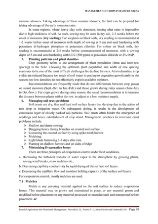 MANAGEMENT OF CROPS IN RAINFED AREAS
Rainfed Agriculture and Watershed Management: Mevada K. D., Poonia T. C, Saras Piyush and Deshmukh S.P. Page 65
summer showers. Taking advantage of these summer showers, the land can be prepared for
taking advantage of the early monsoon rains.
In some regions, where heavy clay soils dominate, sowing after rains is impossible
due to high stickiness of soil. As such, sowing may be done in dry soil, 2-3 weeks before the
onset of monsoon (dry seeding). For sorghum on black soils, dry seeding is recommended at
1-2 weeks before onset of monsoon with depth of sowing at 5 cm and seed hardening with
potassium di-hydrogen phosphate or potassium chloride. For cotton on black soils, dry
seeding is recommended at 2-4 weeks before commencement of monsoon, with a sowing
depth of 5 cm and seed hardening with CCC (500 ppm) or potassium chloride or 2% DAP.
5. Planting patterns and plant densities
Crop geometry refers to the arrangement of plant population (intra and inter-row
spacing) in the field. Choosing the optimum plant population and width of row spacing
continues to be one of the most difficult challenges for dryland farmers. At too densities, crop
yields are reduced because too much of soil water is used up to vegetative growth early in the
season; too low densities do not effectively exploit available moisture.
Recommendations are frequently made that do not differentiate between crop grown
on stored moisture (Sept.-Oct. to Jan.-Feb.) and those grown during rainy season (June-July
to Oct.-Nov.). For crops grown during rainy season, the usual recommendation is to increase
the distance between plants within the row, to adjust to a low moisture supply.
6. Managing soil crust problems
Soil crusts are dry, thin and hard soil surface layers that develop due to the action of
rain drop or irrigation water. On subsequent drying, it results in the development of
continuous layer of closely packed soil particles. Soil crusts often hinder the emergence of
seedlings and hence establishment of crop stand. Management practices to overcome crust
problems include:
 Shallow and dense sowing.
 Dragging heavy thorny branches on crusted soil surface.
 Loosening the crusted surface by using spike-tooth harrow.
 Mulching.
 Light blade harrowing 2-3 days after rain.
 Planting on shallow furrows and on sides of ridge
7. Minimizing Evaporation losses
There are three principles of evaporation control under field conditions.
a. Decreasing the turbulent transfer of water vapor to the atmosphere by growing plants,
raising wind breaks, straw mulches etc.,
b. Decreasing capillary conductivity by rapid drying of the surface soil layers.
c. Decreasing the capillary flow and moisture holding capacity of the surface soil layers.
For evaporation control, mostly mulches are used.
7.1 Mulches
Mulch is any covering material applied on the soil surface to reduce evaporation
losses. This material may be grown and maintained in place, or any material grown and
modified before placement or any material processed or manufactured and transported before
placement. or
 
