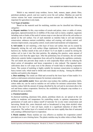 MANAGEMENT OF CROPS IN RAINFED AREAS
Rainfed Agriculture and Watershed Management: Mevada K. D., Poonia T. C, Saras Piyush and Deshmukh S.P. Page 66
Mulch is any material (crop residues, leaves, bark, manure, paper, plastic films,
petroleum products, gravel, coal etc.) used to cover the soil surface. Mulches are used for
various reasons but water conservation and erosion controls are undoubtedly the most
important for agriculture in dry lands.
7.1.2 Types of mulches
Based on the material used for mulching, mulches can be classified into following
categories:
a. Organic mulches: In this, crop residues of cereals and pulses, straw or stalks of cotton,
pigeonpea, rapeseed-mustard etc or stubbles of the crops such as maize, sorghum, sugarcane
including roots or husks of the seed of various crops or saw dust are left on the soil surface or
spread on the soil surface. Use of such materials as mulches help in soil and moisture
conservation, enhances nutrient availability; reduce soil crusting, soil salinity control, soil
structure improvement, crop quality control, weed control and moderate soil temperature.
b. Soil mulch: In soil mulching, a thin layer of loose soil surface that can be created by
frequently stirring the soil with surface tillage implements like danthis, guntakas (blade
harrows) etc. Surface mulch of dry soil of about 5 to 8 cm depth is created by stirring the
surface soil to turn it into fine dust particles. By adopting this practice, some amount of
moisture is lost from the upper layer. After the preliminary loss of moisture, the soil mulch
effectively controls further evaporation from sub-soil by breaking the capillaries continuity.
The soil mulch also prevents deep cracks in soils (especially black soils) by reducing the
direct action of atmosphere and hence evaporation is also reduced. The repeated inter-
cultivations done in rabi crops even in the absence of weeds help in reducing evaporation
losses. This system of mulching is highly suitable for moisture conservation in medium to
heavy texture soils, which tend to shrink and crack deeply on drying. Among the different
mulches soil mulch is the cheapest.
c. Dust mulching: The cracks are filled and covered by the loose layer of dust mulch. It is
used as a mid-season correction measure for moisture conservation.
d. Straw and stubble mulch: Straw and other crop residues like stubbles, groundnut shells,
cotton stalks etc; can be used as mulches on soil surface for moisture conservation. Straw
mulches reduce both the amount of energy absorbed by the soil and its movement above the
soil and hence reduce evaporation. However, the availability of adequate crop residues is a
problem for use as mulches.
e. Chemical mulches:
In chemical mulching, aluminum foils, plastic, polythene sheets etc. are spread on the soil
surface to moderate soil temperature for controlling weeds, to optimise temperature for
germination of seeds and to induce runoff of rainwater for ex-situ water conservation and
harvesting. Beside this, some chemicals such as hexadecanol (a long chain alcohol) when
mixed in the top 6 to 7 mm soil layer, results in a significant reduction of about 40%
evaporation. The surface layer of a treated soil dries out more rapidly than that of untreated
soil, creating a diffusional layer to evaporation.
f. Plastic mulches: Plastic mulches are very effective as mulches for evaporation control
provided cost is not a limiting factor. The plastic mulches may be either white or black. Black
 