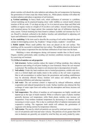 MANAGEMENT OF CROPS IN RAINFED AREAS
Rainfed Agriculture and Watershed Management: Mevada K. D., Poonia T. C, Saras Piyush and Deshmukh S.P. Page 67
plastic mulches will absorb the solar radiation and enhance the soil temperature for hastening
the germination of winter crops like wheat; barley etc., White plastic mulches will reflect the
incident radiation and reduce evaporation of soil moisture.
g. Vertical mulching: In heavy black soils, where infiltration of rainwater is a problem,
vertical mulching can be practiced keeping straw/ stalk/ stubbles as vertical mulch wherein
trenches of 40 cm wide, 15 cm deep are dug at 2 to 4 m interval across slope and filled with
stubbles or organic wastes to a height of 10 cm above soil surface. Around vertical mulching,
soils remained porous for longer period, thus maintains high rate of infiltration during the
rainy season. Vertical mulching has been found to enhance available soil moisture by 4 to 5
cm. Runoff is checked, collected in the shallow trenches and redistributed to adjoining soil
layers and infiltration is increased in black soils.
h. Live mulching: Is the term used to describe the covering of soil surface through the plant
canopy in intercropping system. Eg. Sorghum + forage cowpea, sorghum + sword bean
i. Pebble mulch: Where small pebbles like stone are placed on the soil surface. This
mulching will be successful in dryland fruit tree culture. The pebbles placed on the basins of
trees not only reduce evaporation but also facilitate infiltration of rain water into the basin.
Mulching is more advantageous during rabi/summer months than in kharif season.
Organic mulches particularly under receding soil moisture conditions increase crop growth
by conserving soil moisture.
7.1.3 Effect of mulches on soil properties
1. Soil structure: Surface mulches reduce the impact of falling raindrops, thus reducing
dispersion and sealing of soil pores leading to crust formation. Hence the soil structure
is protected. The mulches also improve soil structure due to decomposition of mulch.
2. Soil salinity: Under dry land conditions due to limited precipitation, soluble salts move
only to a limited depth and readily return to the surface as the soil water evaporates.
Due to salt accumulation in surface layers the germination and seedling establishment
may be adversely affected. Hence, mulches will reduce soil salinity problem by
increasing infiltration and reducing evaporation.
3. Soil water: The soil moisture content is improved by induced infiltration, reduced
evaporation and reduced transpiration by weeds. Surface mulches also obstruct the free
exchange of water vapor from soil surface into the atmosphere and hence increase soil
water content.
4. Soil temperature: The effects of mulches on soil temperature are highly variable and
depend up on the type of mulch material. White or reflective types of plastic mulches
generally decrease soil temperature, while black plastic mulches may increase soil
temperature. Crop residues moderate temperature by decreasing it in summer and by
increasing in winter season. This is due to combined effect of radiation interception and
evaporative cooling. The sugarcane trash mulch will enhance the germination of
sugarcane setts during summer by temperature reduction.
5. Soil erosion: The ease by which soil particles are moved by wind and water is related to
size of soil particles and wind and water velocity. The particles of size greater than 0.84
mm in diameter are generally not eroded by wind but they are easily eroded by water.
 