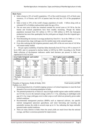 Rainfed Agriculture: Introduction, Types and History of Rainfed Agriculture in India
Rainfed Agriculture and Watershed Management: Mevada K. D., Poonia T. C, Saras Piyush and Deshmukh S.P. Page 5
Basic Facts:
 India is home to 18% of world’s population, 15% of the world livestock, 4.2% of fresh water
resources, 1% of forests, and 0.5% of pasture land, but only has 2.3% of the geographical
area.
 India is home to 25% of the world’s hungry population of world. 1 billion along with an
estimated 43% of children malnourished under the age of five.
 The net sown area in India has remained constant for several years at 141 M ha, but the
human and livestock populations have been steadily increasing. Though the Indian
population increased from 361 million in 1951 to 1360 million in 2019, the food-grain
production has more than quadrupled, but the yield gains are largely from the irrigated agro-
eco systems.
 Notwithstanding the increase in average productivity from 0.6 t / ha in the 1980s to 1.1 t/ ha
at the present time, large yield gaps exist for rainfed crops in the semiarid regions.
 Even after realizing the full irrigation potential, nearly 40% of the net sown area of 142 M ha
will remain totally rainfed.
 The per capita availability of land has fallen drastically from 0.37 ha in 1951 to about 0.19
ha in 2001; and it is projected to decline further to 0.09 ha by 2050. According to the World
Bank collection of development indicators arable land (hectares per person) in India was
reported at 0.11813 in 2016.
Area Under Irrigated and rainfed
conditions in India
Class Area
(m
ha)
%age of
total
Arable
Total
Arable
143.8 100
Dryland 34.5 24.0
Rainfed 65.5* 45.5
Irrigated 43.8 30.5
*Includes Flood-prone area of 15
m/ha
Per Capita Land Availability
Year Cropped
Area
(m.ha)
Total
Population
(m)
Av. Land
per capita
(ha)
1951 13189 361.1 0.37
1971 165.79 548.2 0.30
1991 185.74 846.3 0.22
2001 190.76 1027 0.19
2050 200.00 1600 0.09
Arable-land-hectares-per-person (tredingeconomics.com)
Principles of Agronomy, Reddy & Reddy, 2016 Food security and SRI,
Pradhan et al., 2019
 Increasing productivity of rainfed cropping systems is of critical importance to meet the food
demands of an ever-increasing population in India.
 The potential productivity of maize (Z. mays) in high rainfall regions under rainfed condition
are 8.0 t/ha vis-a-vis the national average yield of 2.1 t/ ha, indicating an unabridged yield
gap of 6 t/ ha. Large yield gaps exist in other crops as well which are primarily grown under
rainfed conditions.
 Recommended management practices (RMPs) such as improved cultivars, site specific
nutrient management (precision agriculture), and water harvesting and recycling can
potentially increase the yields in several crops up to 6 t/ ha, indicating the large realizable
potential under rainfed conditions.
 There are many districts in India where the actual yields are much lower than the national
average, and there is enormous potential for improvement.
 
