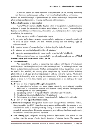 MANAGEMENT OF CROPS IN RAINFED AREAS
Rainfed Agriculture and Watershed Management: Mevada K. D., Poonia T. C, Saras Piyush and Deshmukh S.P. Page 68
The mulches reduce the direct impact of falling raindrops on soil, thereby preventing
soil dispersion and consequent sealing of soil pores leading to reduced soil erosion.
Loss of soil moisture through evaporation from soil surface and through transpiration from
plant surfaces can be minimised by using mulches and antitranspirants.
8. Reducing losses due to transpiration
Nearly 99% of water absorbed by the plant is lost in transpiration. Hence transpiration
reduction is needed for maintaining favorable water balance in the plants. Transpiration has
become unavoidable evil as the stomata, which allow CO2 exchange also allows water vapour
transfer into the atmosphere.
There are four principles of transpiration control
a. By increasing leaf resistance to water vapor transfer by application of materials, which tend
to close or cover stomata (ex: both stomatal closing and film forming type of
antitranspirants).
b. By reducing amount of energy absorbed by leaf surface (Eg: leaf reflectants)
c. By reducing top growth of plants ( Eg: Growth retardants )
d. By increasing air resistance to water vapor transfer by shelter belts/ wind breaks
The transpiration losses can be controlled by use of Antitranspirants, use of Wind
Breaks/Shelter Belts and Efficient Weed Control.
8.1 Antitranspirants
Any material that is applied to transpiring plant surfaces with the aim of reducing or
inhibiting water loss from plant surface is called antitranspirants. The antitranspirants are also
known as transpiration suppressants. The best antitranspirants reduce transpiration losses up
to 30-40%. The possibility of reducing plant transpiration by chemical without reducing
photosynthesis is of great practical importance in arid and semi-arid regions. Where crop
production is limited by water scarcity, the maintenance of favourable water balances in
plants is must. However, the potential use of antitranspirants is not restricted to water
conservation.
8.1.1 There are four principles of transpiration control:
1. By increasing leaf resistance to water vapour transfer by application of materials
which tend to close or cover stomata. Both stomatal closing and film forming type of
antitranspirants are used for this purpose.
2. By reducing amount of energy absorbed by leaf surface (leaf reflectants).
3. By reducing top growth of plants (growth retardants).
4. By increasing air resistance to water vapour transfer by shelterbelts/ windbreaks
8.1.2 There are four types of antitranspirants.
a. Stomatal closing type: Transpiration mostly occurs through stomata on the leaf surface.
Some fungicides like PMA (phenyl mercuric acetate) and herbicides like atrazine in low
concentrations serve as antitranspirants by closing of stomata. PMA is known to inhibit
mesophyll photosynthesis. Though the success was reported from glasshouse studies, their
effectiveness under field conditions is limited.
b. Film forming type: The plastic and waxy materials, which form a thin film on the leaf
surface, retard the escape of water due to formation of physical barrier. The success of
 