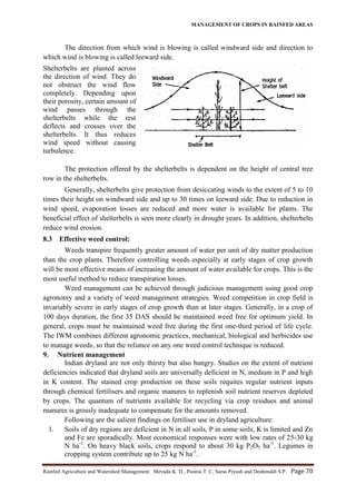 MANAGEMENT OF CROPS IN RAINFED AREAS
Rainfed Agriculture and Watershed Management: Mevada K. D., Poonia T. C, Saras Piyush and Deshmukh S.P. Page 70
The direction from which wind is blowing is called windward side and direction to
which wind is blowing is called leeward side.
Shelterbelts are planted across
the direction of wind. They do
not obstruct the wind flow
completely. Depending upon
their porosity, certain amount of
wind passes through the
shelterbelts while the rest
deflects and crosses over the
shelterbelts. It thus reduces
wind speed without causing
turbulence.
The protection offered by the shelterbelts is dependent on the height of central tree
row in the shelterbelts.
Generally, shelterbelts give protection from desiccating winds to the extent of 5 to 10
times their height on windward side and up to 30 times on leeward side. Due to reduction in
wind speed, evaporation losses are reduced and more water is available for plants. The
beneficial effect of shelterbelts is seen more clearly in drought years. In addition, shelterbelts
reduce wind erosion.
8.3 Effective weed control:
Weeds transpire frequently greater amount of water per unit of dry matter production
than the crop plants. Therefore controlling weeds especially at early stages of crop growth
will be most effective means of increasing the amount of water available for crops. This is the
most useful method to reduce transpiration losses.
Weed management can be achieved through judicious management using good crop
agronomy and a variety of weed management strategies. Weed competition in crop field is
invariably severe in early stages of crop growth than at later stages. Generally, in a crop of
100 days duration, the first 35 DAS should be maintained weed free for optimum yield. In
general, crops must be maintained weed free during the first one-third period of life cycle.
The IWM combines different agronomic practices, mechanical, biological and herbicides use
to manage weeds, so that the reliance on any one weed control technique is reduced.
9. Nutrient management
Indian dryland are not only thirsty but also hungry. Studies on the extent of nutrient
deficiencies indicated that dryland soils are universally deficient in N, medium in P and high
in K content. The stained crop production on these soils requites regular nutrient inputs
through chemical fertilisers and organic manures to replenish soil nutrient reserves depleted
by crops. The quantum of nutrients available for recycling via crop residues and animal
manures is grossly inadequate to compensate for the amounts removed.
Following are the salient findings on fertiliser use in dryland agriculture:
1. Soils of dry regions are deficient in N in all soils, P in some soils, K is limited and Zn
and Fe are sporadically. Most economical responses were with low rates of 25-30 kg
N ha-1
. On heavy black soils, crops respond to about 30 kg P2O5 ha-1
. Legumes in
cropping system contribute up to 25 kg N ha-1
.
 