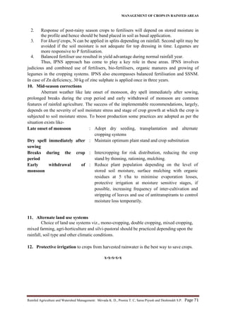 MANAGEMENT OF CROPS IN RAINFED AREAS
Rainfed Agriculture and Watershed Management: Mevada K. D., Poonia T. C, Saras Piyush and Deshmukh S.P. Page 71
2. Response of post-rainy season crops to fertilisers will depend on stored moisture in
the profile and hence should be band placed in soil as basal application.
3. For kharif crops, N can be applied in splits depending on rainfall. Second split may be
avoided if the soil moisture is not adequate for top dressing in time. Legumes are
more responsive to P fertilisation.
4. Balanced fertiliser use resulted in yield advantage during normal rainfall year.
Thus, IPNS approach has come to play a key role in these areas. IPNS involves
judicious and combined use of fertilisers, bio-fertilisers, organic manures and growing of
legumes in the cropping systems. IPNS also encompasses balanced fertilisation and SSNM.
In case of Zn deficiency, 30 kg of zinc sulphate is applied once in three years.
10. Mid-season corrections
Aberrant weather like late onset of monsoon, dry spell immediately after sowing,
prolonged breaks during the crop period and early withdrawal of monsoon are common
features of rainfed agriculture. The success of the implementable recommendations, largely,
depends on the severity of soil moisture stress and stage of crop growth at which the crop is
subjected to soil moisture stress. To boost production some practices are adopted as per the
situation exists like-
Late onset of monsoon : Adopt dry seeding, transplantation and alternate
cropping systems
Dry spell immediately after
sowing
: Maintain optimum plant stand and crop substitution
Breaks during the crop
period
: Intercropping for risk distribution, reducing the crop
stand by thinning, rationing, mulching.
Early withdrawal of
monsoon
: Reduce plant population depending on the level of
stored soil moisture, surface mulching with organic
residues at 5 t/ha to minimise evaporation losses,
protective irrigation at moisture sensitive stages, if
possible, increasing frequency of inter-cultivation and
stripping of leaves and use of antitranspirants to control
moisture loss temporarily.
11. Alternate land use systems
Choice of land use systems viz., mono-cropping, double cropping, mixed cropping,
mixed farming, agri-horticulture and silvi-pastoral should be practiced depending upon the
rainfall, soil type and other climatic conditions.
12. Protective irrigation to crops from harvested rainwater is the best way to save crops.
x-x-x-x-x
 