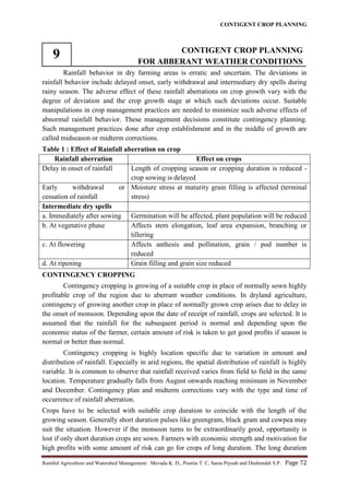CONTIGENT CROP PLANNING
Rainfed Agriculture and Watershed Management: Mevada K. D., Poonia T. C, Saras Piyush and Deshmukh S.P. Page 72
9 CONTIGENT CROP PLANNING
FOR ABBERANT WEATHER CONDITIONS
Rainfall behavior in dry farming areas is erratic and uncertain. The deviations in
rainfall behavior include delayed onset, early withdrawal and intermediary dry spells during
rainy season. The adverse effect of these rainfall aberrations on crop growth vary with the
degree of deviation and the crop growth stage at which such deviations occur. Suitable
manipulations in crop management practices are needed to minimize such adverse effects of
abnormal rainfall behavior. These management decisions constitute contingency planning.
Such management practices done after crop establishment and in the middle of growth are
called midseason or midterm corrections.
Table 1 : Effect of Rainfall aberration on crop
Rainfall aberration Effect on crops
Delay in onset of rainfall Length of cropping season or cropping duration is reduced -
crop sowing is delayed
Early withdrawal or
cessation of rainfall
Moisture stress at maturity grain filling is affected (terminal
stress)
Intermediate dry spells
a. Immediately after sowing Germination will be affected, plant population will be reduced
b. At vegetative phase Affects stem elongation, leaf area expansion, branching or
tillering
c. At flowering Affects anthesis and pollination, grain / pod number is
reduced
d. At ripening Grain filling and grain size reduced
CONTINGENCY CROPPING
Contingency cropping is growing of a suitable crop in place of normally sown highly
profitable crop of the region due to aberrant weather conditions. In dryland agriculture,
contingency of growing another crop in place of normally grown crop arises due to delay in
the onset of monsoon. Depending upon the date of receipt of rainfall, crops are selected. It is
assumed that the rainfall for the subsequent period is normal and depending upon the
economic status of the farmer, certain amount of risk is taken to get good profits if season is
normal or better than normal.
Contingency cropping is highly location specific due to variation in amount and
distribution of rainfall. Especially in arid regions, the spatial distribution of rainfall is highly
variable. It is common to observe that rainfall received varies from field to field in the same
location. Temperature gradually falls from August onwards reaching minimum in November
and December. Contingency plan and midterm corrections vary with the type and time of
occurrence of rainfall aberration.
Crops have to be selected with suitable crop duration to coincide with the length of the
growing season. Generally short duration pulses like greengram, black gram and cowpea may
suit the situation. However if the monsoon turns to be extraordinarily good, opportunity is
lost if only short duration crops are sown. Farmers with economic strength and motivation for
high profits with some amount of risk can go for crops of long duration. The long duration
 