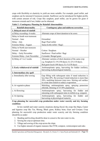 CONTIGENT CROP PLANNING
Rainfed Agriculture and Watershed Management: Mevada K. D., Poonia T. C, Saras Piyush and Deshmukh S.P. Page 73
crops with flexibility or elasticity in yield are more suitable. For example, pearl millet, and
sorghum can be ratooned if monsoon extends. Sunflower can be introduced for higher profits
with certain amount of risk. Crops like sorghum, pearl millet, can be grown for grain if
monsoon extends and if not, fodder can be obtained.
Table 2 : Contingency Planning for Rainfall Abnormalities
Rainfall abnormality Contingency plan and midterm correction
1. Delayed onset of rainfall
a) Delay exceeding- 4 weeks Alternate crops of short duration to be sown
Delay in South west monsoon
Normal – June
Delay – July
Extreme Delay - August
Groundnut
Ragi/ Pearl millet
Sama (Little millet / Ragi)
Delay in North east monsoon
Normal – October
Delay – Early November
Extreme Delay - Late November
Cotton / Sorghum
Sunflower / Pearl millet / Ragi
Coriander /Bengal gram
b) Delay of 1 to 2 weeks Alternate varieties of short duration of the same crop
e.g. Sorghum Co 19 (150 days), Co 25 (110 days),
Red gram local (180 days), Co 5 (130 days)
2. Early withdrawal of rainfall Antitranspirants spray, harvesting for fodder (millets),
harvesting at physiological maturity
3. Intermediary dry spell
a. Immediately after sowing Gap filling with subsequent rains if stand reduction is
less than 20%. Re-sowing if stand reduction is more than
20%, mulching between crop rows. Stirring soil surface
to create dust mulch to reduce evaporation.
b. At vegetative phase Mulching, antitranspirants spray, spraying potassium
chloride, thinning of 33-50% population
c. At flowering Antitranspirants spray, harvesting for fodder and
ratooning with subsequent rains in millets (e.g. sorgum)
d. At ripening Antitranspirants spray, harvesting for fodder and
harvesting at physiological maturity
Crop planning for successful crop production under water scarcity and dry farming
condition:
In low rainfall and water scarcity situations during kharif, the crops like Bajra, Castor
and legumes crop like Tur, Moong, Black gram, Kidney bean, Guar and Cowpea. Crop
planning for successful crop production under water scarcity and dry farming condition
should be as under:
1. Bunding and leveling should be done to conserve the rain water in situ.
2. Sowing the crop at optimum time.
3. Tillage and sowing of the crop across the slope.
4. Use higher amount of organic manures like FYM, compost, vermicompost and cake.
 