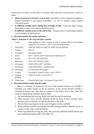 CONTIGENT CROP PLANNING
Rainfed Agriculture and Watershed Management: Mevada K. D., Poonia T. C, Saras Piyush and Deshmukh S.P. Page 75
found uneven. If there is a late onset of monsoon, then select the crops and their verities as
under:
1. Onset of monsoon in the first week of July- Groundnut varieties Gujarat Groundnut 2,
Gujarat Groundnut 5 and Gujarat Groundnut 7 as well as cowpea variety Gujarat
1should be grown.
2. If sufficient rainfall occurs during first fortnight of July - Crops like bajra, moong,
black gram, sesame, castor and tur should be grown.
3. If sufficient rainfall occurs at the end of July – Sesame (Purva 1) and forage sorghum
variety Gundari should be grown.
4. Recommendation for regular monsoon:
Table 4 : Selection of the crop and their varieties
1 Cotton : High yielding Bt cotton varieties as well as Gujarat Hybrid 8 and Gujarat
cotton 10,13,15,18 and 21. ADC 1 and 2 for rainfed cotton
2 Pearl millet : GHB 558, GHB 538, GHB 732, GHB 744 and GHB 905
3 Soybean : NRC 37
4 Groundnut : Spreading varieties
5 Castor : GCH 7, GCH 8, GCH 9 and Gujarat Anand Castor 11
6 Sesame : GT3, GT 4, GT 6 and Purva
7 Pigeon pea : AGT 2, GT 104 and Vaishali
8 Green gram : GAM5, GM 6, GM 7 and Meha
9 Mooth bean : Gujarat Mooth bean 1 and Baleshwar
10 Black gram : T 9 and Gujarat Black gram 1
11 Cowpea : Pusa falguni, Gujarat cowpea 1 and 2, AVCP 1
12 Sorghum
(Fodder)
: COFS 29, GAFS 11 and GAFS 12
13 Cluster bean : Gujarat Cluster bean 1 and Gujarat Cluster bean 2
5. Recommendations under long dry spell
There is a shortage of moisture in the soil, if the duration between two rainfall is
extended even under normal on set on monsoon. If this period between rainfall is
extended for longer time, than there is a partial or full failure of the crop. Under this
situation crop planning should be done as under
1. Do interculturing and weeding. Keep crop weed free and do mulching.
2. When moisture stress prevails, thinning should be done. If more moisture stress
prevails, remove alternate row and thin the plant in the field
3. Provide lifesaving irrigation to the crop if irrigation facility available
4. When sufficient rainfall received after dry spell, nitrogen fertilizer should be given as
top dress to the crops except groundnut.
5. When crop failed due to long dry spell, after receiving sufficient rainfall farmers can
grow hybrid pearl millet GHB 558, GHB 577.
 