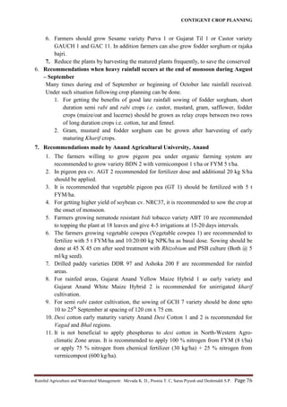 CONTIGENT CROP PLANNING
Rainfed Agriculture and Watershed Management: Mevada K. D., Poonia T. C, Saras Piyush and Deshmukh S.P. Page 76
6. Farmers should grow Sesame variety Purva 1 or Gujarat Til 1 or Castor variety
GAUCH 1 and GAC 11. In addition farmers can also grow fodder sorghum or rajaka
bajri.
7. Reduce the plants by harvesting the matured plants frequently, to save the conserved
6. Recommendations when heavy rainfall occurs at the end of monsoon during August
– September
Many times during end of September or beginning of October late rainfall received.
Under such situation following crop planning can be done.
1. For getting the benefits of good late rainfall sowing of fodder sorghum, short
duration semi rabi and rabi crops i.e. castor, mustard, gram, safflower, fodder
crops (maize/oat and lucerne) should be grown as relay crops between two rows
of long duration crops i.e. cotton, tur and fennel.
2. Gram, mustard and fodder sorghum can be grown after harvesting of early
maturing Kharif crops.
7. Recommendations made by Anand Agricultural University, Anand
1. The farmers willing to grow pigeon pea under organic farming system are
recommended to grow variety BDN 2 with vermicompost 1 t/ha or FYM 5 t/ha.
2. In pigeon pea cv. AGT 2 recommended for fertilizer dose and additional 20 kg S/ha
should be applied.
3. It is recommended that vegetable pigeon pea (GT 1) should be fertilized with 5 t
FYM/ha.
4. For getting higher yield of soybean cv. NRC37, it is recommended to sow the crop at
the onset of monsoon.
5. Farmers growing nematode resistant bidi tobacco variety ABT 10 are recommended
to topping the plant at 18 leaves and give 4-5 irrigations at 15-20 days intervals.
6. The farmers growing vegetable cowpea (Vegetable cowpea 1) are recommended to
fertilize with 5 t FYM/ha and 10:20:00 kg NPK/ha as basal dose. Sowing should be
done at 45 X 45 cm after seed treatment with Rhizobium and PSB culture (Both @ 5
ml/kg seed).
7. Drilled paddy varieties DDR 97 and Ashoka 200 F are recommended for rainfed
areas.
8. For rainfed areas, Gujarat Anand Yellow Maize Hybrid 1 as early variety and
Gujarat Anand White Maize Hybrid 2 is recommended for unirrigated kharif
cultivation.
9. For semi rabi castor cultivation, the sowing of GCH 7 variety should be done upto
10 to 25th
September at spacing of 120 cm x 75 cm.
10. Desi cotton early maturity variety Anand Desi Cotton 1 and 2 is recommended for
Vagad and Bhal regions.
11. It is not beneficial to apply phosphorus to desi cotton in North-Western Agro-
climatic Zone areas. It is recommended to apply 100 % nitrogen from FYM (8 t/ha)
or apply 75 % nitrogen from chemical fertilizer (30 kg/ha) + 25 % nitrogen from
vermicompost (600 kg/ha).
 
