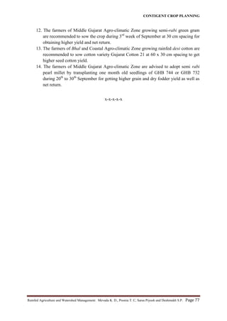 CONTIGENT CROP PLANNING
Rainfed Agriculture and Watershed Management: Mevada K. D., Poonia T. C, Saras Piyush and Deshmukh S.P. Page 77
12. The farmers of Middle Gujarat Agro-climatic Zone growing semi-rabi green gram
are recommended to sow the crop during 3rd
week of September at 30 cm spacing for
obtaining higher yield and net return.
13. The farmers of Bhal and Coastal Agro-climatic Zone growing rainfed desi cotton are
recommended to sow cotton variety Gujarat Cotton 21 at 60 x 30 cm spacing to get
higher seed cotton yield.
14. The farmers of Middle Gujarat Agro-climatic Zone are advised to adopt semi rabi
pearl millet by transplanting one month old seedlings of GHB 744 or GHB 732
during 20th
to 30th
September for getting higher grain and dry fodder yield as well as
net return.
x-x-x-x-x
 