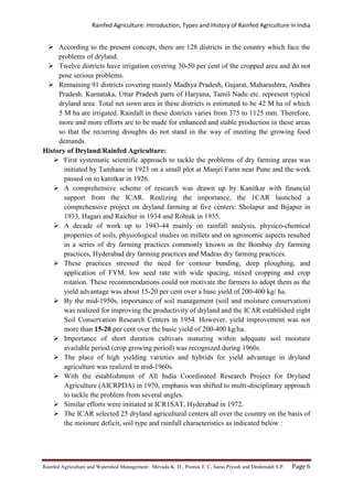 Rainfed Agriculture: Introduction, Types and History of Rainfed Agriculture in India
Rainfed Agriculture and Watershed Management: Mevada K. D., Poonia T. C, Saras Piyush and Deshmukh S.P. Page 6
 According to the present concept, there are 128 districts in the country which face the
problems of dryland.
 Twelve districts have irrigation covering 30-50 per cent of the cropped area and do not
pose serious problems.
 Remaining 91 districts covering mainly Madhya Pradesh, Gujarat, Maharashtra, Andhra
Pradesh. Karnataka, Uttar Pradesh parts of Haryana, Tamil Nadu etc. represent typical
dryland area. Total net sown area in these districts is estimated to be 42 M ha of which
5 M ha are irrigated. Rainfall in these districts varies from 375 to 1125 mm. Therefore,
more and more efforts are to be made for enhanced and stable production in these areas
so that the recurring droughts do not stand in the way of meeting the growing food
demands.
History of Dryland/Rainfed Agriculture:
 First systematic scientific approach to tackle the problems of dry farming areas was
initiated by Tamhane in 1923 on a small plot at Manjri Farm near Pune and the work
passed on to kanitkar in 1926.
 A comprehensive scheme of research was drawn up by Kanitkar with financial
support from the ICAR. Realizing the importance, the 1CAR launched a
comprehensive project on dryland farming at five centers: Sholapur and Bijapur in
1933, Hagari and Raichur in 1934 and Rohtak in 1935.
 A decade of work up to 1943-44 mainly on rainfall analysis, physico-chemical
properties of soils, physiological studies on millets and on agronomic aspects resulted
in a series of dry farming practices commonly known as the Bombay dry farming
practices, Hyderabad dry farming practices and Madras dry farming practices.
 These practices stressed the need for contour bunding, deep ploughing, and
application of FYM, low seed rate with wide spacing, mixed cropping and crop
rotation. These recommendations could not motivate the farmers to adopt them as the
yield advantage was about 15-20 per cent over a base yield of 200-400 kg/ ha.
 By the mid-1950s, importance of soil management (soil and moisture conservation)
was realized for improving the productivity of dryland and the ICAR established eight
Soil Conservation Research Centers in 1954. However, yield improvement was not
more than 15-20 per cent over the basic yield of 200-400 kg/ha.
 Importance of short duration cultivars maturing within adequate soil moisture
available period (crop growing period) was recognized during 1960s.
 The place of high yielding varieties and hybrids for yield advantage in dryland
agriculture was realized in mid-1960s.
 With the establishment of All India Coordinated Research Project for Dryland
Agriculture (AICRPDA) in 1970, emphasis was shifted to multi-disciplinary approach
to tackle the problem from several angles.
 Similar efforts were initiated at ICR1SAT, Hyderabad in 1972.
 The ICAR selected 25 dryland agricultural centers all over the country on the basis of
the moisture deficit, soil type and rainfall characteristics as indicated below :
 