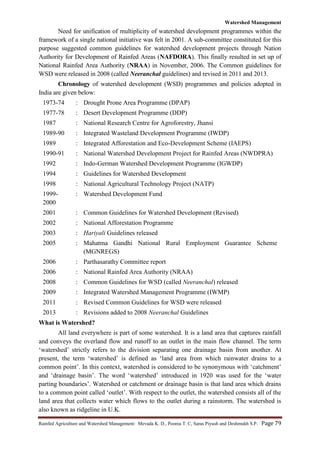 Watershed Management
Rainfed Agriculture and Watershed Management: Mevada K. D., Poonia T. C, Saras Piyush and Deshmukh S.P. Page 79
Need for unification of multiplicity of watershed development programmes within the
framework of a single national initiative was felt in 2001. A sub-committee constituted for this
purpose suggested common guidelines for watershed development projects through Nation
Authority for Development of Rainfed Areas (NAFDORA). This finally resulted in set up of
National Rainfed Area Authority (NRAA) in November, 2006. The Common guidelines for
WSD were released in 2008 (called Neeranchal guidelines) and revised in 2011 and 2013.
Chronology of watershed development (WSD) programmes and policies adopted in
India are given below:
1973-74 : Drought Prone Area Programme (DPAP)
1977-78 : Desert Development Programme (DDP)
1987 : National Research Centre for Agroforestry, Jhansi
1989-90 : Integrated Wasteland Development Programme (IWDP)
1989 : Integrated Afforestation and Eco-Development Scheme (IAEPS)
1990-91 : National Watershed Development Project for Rainfed Areas (NWDPRA)
1992 : Indo-German Watershed Development Programme (IGWDP)
1994 : Guidelines for Watershed Development
1998 : National Agricultural Technology Project (NATP)
1999-
2000
: Watershed Development Fund
2001 : Common Guidelines for Watershed Development (Revised)
2002 : National Afforestation Programme
2003 : Hariyali Guidelines released
2005 : Mahatma Gandhi National Rural Employment Guarantee Scheme
(MGNREGS)
2006 : Parthasarathy Committee report
2006 : National Rainfed Area Authority (NRAA)
2008 : Common Guidelines for WSD (called Neeranchal) released
2009 : Integrated Watershed Management Programme (IWMP)
2011 : Revised Common Guidelines for WSD were released
2013 : Revisions added to 2008 Neeranchal Guidelines
What is Watershed?
All land everywhere is part of some watershed. It is a land area that captures rainfall
and conveys the overland flow and runoff to an outlet in the main flow channel. The term
„watershed‟ strictly refers to the division separating one drainage basin from another. At
present, the term „watershed‟ is defined as „land area from which rainwater drains to a
common point‟. In this context, watershed is considered to be synonymous with „catchment‟
and „drainage basin‟. The word „watershed‟ introduced in 1920 was used for the „water
parting boundaries‟. Watershed or catchment or drainage basin is that land area which drains
to a common point called „outlet‟. With respect to the outlet, the watershed consists all of the
land area that collects water which flows to the outlet during a rainstorm. The watershed is
also known as ridgeline in U.K.
 