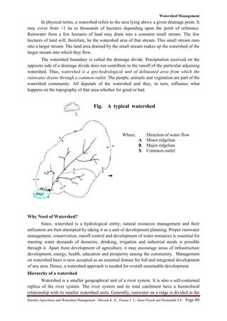 Watershed Management
Rainfed Agriculture and Watershed Management: Mevada K. D., Poonia T. C, Saras Piyush and Deshmukh S.P. Page 80
In physical terms, a watershed refers to the area lying above a given drainage point. It
may cover from <1 ha to thousands of hectares depending upon the point of reference.
Rainwater from a few hectares of land may drain into a common small stream. The few
hectares of land will, therefore, be the watershed area of that stream. This small stream runs
into a larger stream. The land area drained by the small stream makes up the watershed of the
larger stream into which they flow.
The watershed boundary is called the drainage divide. Precipitation received on the
opposite side of a drainage divide does not contribute to the runoff of the particular adjoining
watershed. Thus, watershed is a geo-hydrological unit of delineated area from which the
rainwater drains through a common outlet. The people, animals and vegetation are part of the
watershed community. All depends of the watershed and they, in turn, influence what
happens on the topography of that area-whether for good or bad.
Why Need of Watershed?
Since, watershed is a hydrological entity; natural resources management and their
utilization are best attempted by taking it as a unit of development planning. Proper rainwater
management, conservation, runoff control and development of water resources is essential for
meeting water demands of domestic, drinking, irrigation and industrial needs is possible
through it. Apart from development of agriculture, it may encourage areas of infrastructure
development, energy, health, education and prosperity among the community. Management
on watershed basis is now accepted as an essential feature for full and integrated development
of any area. Hence, a watershed approach is needed for overall sustainable development.
Hierarchy of a watershed
Watershed is a smaller geographical unit of a river system. It is also a self-contained
replica of the river system. The river system and its total catchment have a hierarchical
relationship with its smaller watershed units. Generally, rainwater on a ridge is divided in the
Where, Direction of water flow
A Minor ridgeline
B Major ridgeline
X Common outlet
Fig. A typical watershed
F
Far
 
