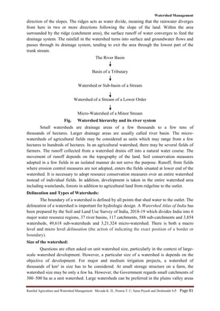 Watershed Management
Rainfed Agriculture and Watershed Management: Mevada K. D., Poonia T. C, Saras Piyush and Deshmukh S.P. Page 81
direction of the slopes. The ridges acts as water divide, meaning that the rainwater diverges
from here in two or more directions following the slope of the land. Within the area
surrounded by the ridge (catchment area), the surface runoff of water converges to feed the
drainage system. The rainfall in the watershed turns into surface and groundwater flows and
passes through its drainage system, tending to exit the area through the lowest part of the
trunk stream.
The River Basin
Basin of a Tributary
Watershed or Sub-basin of a Stream
Watershed of a Stream of a Lower Order
Micro-Watershed of a Minor Stream
Fig. Watershed hierarchy and its river system
Small watersheds are drainage areas of a few thousands to a few tens of
thousands of hectares. Larger drainage areas are usually called river basin. The micro-
watersheds of agricultural fields may be considered as units which may range from a few
hectares to hundreds of hectares. In an agricultural watershed, there may be several fields of
farmers. The runoff collected from a watershed drains off into a natural water course. The
movement of runoff depends on the topography of the land. Soil conservation measures
adopted in a few fields in an isolated manner do not serve the purpose. Runoff, from fields
where erosion control measures are not adopted, enters the fields situated at lower end of the
watershed. It is necessary to adopt resource conservation measures over an entire watershed
instead of individual fields. In addition, development is taken in the entire watershed area
including wastelands, forests in addition to agricultural land from ridgeline to the outlet.
Delineation and Types of Watersheds:
The boundary of a watershed is defined by all points that shed water to the outlet. The
delineation of a watershed is important for hydrologic design. A Watershed Atlas of India has
been prepared by the Soil and Land Use Survey of India, 2018-19 which divides India into 6
major water resource regions, 37 river basins, 117 catchments, 588 sub-catchments and 3,854
watersheds, 49,618 sub-watersheds and 3,21,324 micro-watershed. There is both a macro
level and micro level delineation (the action of indicating the exact position of a border or
boundary).
Size of the watershed:
Questions are often asked on unit watershed size, particularly in the context of large-
scale watershed development. However, a particular size of a watershed is depends on the
objective of development. For major and medium irrigation projects, a watershed of
thousands of km² in size has to be considered. At small storage structure on a farm, the
watershed size may be only a few ha. However, the Government regards small catchments of
300–500 ha as a unit watershed. Large watersheds can be preferred in the plains valley areas
 