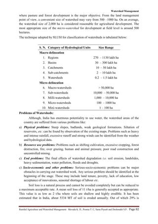 Watershed Management
Rainfed Agriculture and Watershed Management: Mevada K. D., Poonia T. C, Saras Piyush and Deshmukh S.P. Page 82
where pasture and forest development is the major objective. From the land management
point of view, a convenient size of watershed may vary from 500 –1000 ha. On an average,
the watershed size of 2,000 ha is considered reasonable for agricultural development. The
most appropriate size of the micro-watershed for development at field level is around 500
hectares.
The technique adopted by SLUSI for classification of watersheds is tabulated below:
S. N. Category of Hydrological Units Size Range
Macro delineation
1. Regions 270 – 1130 lakh ha
2. Basins 30 – 300 lakh ha
3. Catchments 10 – 50 lakh ha
4. Sub-catchments 2 – 10 lakh ha
5. Watersheds 0.2 – 1.5 lakh ha
Micro delineation
6. Macro-watersheds > 50,000 ha
7. Sub-watersheds 10,000 – 50,000 ha
8. Milli-watersheds 1,000 – 10,000 ha
9. Micro-watersheds 100 – 1000 ha
10. Mini-watersheds 1 – 100 ha
Problems of Watersheds:
Although, India has enormous potentiality to use water, the watershed areas of the
country are suffered from various problems like:
a) Physical problems: Steep slopes, badlands, weak geological formations. Siltation of
reservoirs, etc. can be found by observation of the existing maps. Problems such as heavy
and intense rainfall, excessive runoff and strong winds can be identified from the weather
and hydrological data.
b) Resource use problems: Problems such as shifting cultivation, excessive cropping, forest
destruction, fire, over grazing, human and animal pressure, poor road construction and
uncontrolled mining.
c) End problems: The final effects of watershed degradation i.e. soil erosion, landslides,
heavy sedimentation, water pollution, floods and droughts.
c) Socio-economic and other problems: Serious-socio-economic problems can be major
obstacles in carrying out watershed work. Any serious problem should be identified at the
beginning of the stage. These may include land tenure, poverty, lack of education, low
acceptance of innovations, seasonal shortage of labour etc.
Soil loss is a natural process and cannot be avoided completely but can be reduced to
a maximum acceptable rate. A mean soil loss of 11 t/ha is generally accepted as appropriate.
This value is as low as 2 t/ha where soils are shallow and highly erodible. It has been
estimated that in India, about 5334 MT of soil is eroded annually. Out of which 29% is
 