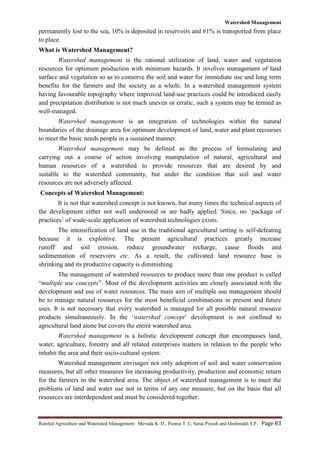 Watershed Management
Rainfed Agriculture and Watershed Management: Mevada K. D., Poonia T. C, Saras Piyush and Deshmukh S.P. Page 83
permanently lost to the sea, 10% is deposited in reservoirs and 61% is transported from place
to place.
What is Watershed Management?
Watershed management is the rational utilization of land, water and vegetation
resources for optimum production with minimum hazards. It involves management of land
surface and vegetation so as to conserve the soil and water for immediate use and long term
benefits for the farmers and the society as a whole. In a watershed management system
having favourable topography where improved land-use practices could be introduced easily
and precipitation distribution is not much uneven or erratic, such a system may be termed as
well-managed.
Watershed management is an integration of technologies within the natural
boundaries of the drainage area for optimum development of land, water and plant recourses
to meet the basic needs people in a sustained manner.
Watershed management may be defined as the process of formulating and
carrying out a course of action involving manipulation of natural, agricultural and
human resources of a watershed to provide resources that are desired by and
suitable to the watershed community, but under the condition that soil and water
resources are not adversely affected.
Concepts of Watershed Management:
It is not that watershed concept is not known, but many times the technical aspects of
the development either not well understood or are badly applied. Since, no „package of
practices‟ of wade-scale application of watershed technologies exists.
The intensification of land use in the traditional agricultural setting is self-defeating
because it is exploitive. The present agricultural practices greatly increase
runoff and soil erosion, reduce groundwater recharge, cause floods and
sedimentation of reservoirs etc. As a result, the cultivated land resource base is
shrinking and its productive capacity is diminishing.
The management of watershed resources to produce more than one product is called
“multiple use concepts”. Most of the development activities are closely associated with the
development and use of water resources. The main aim of multiple use management should
be to manage natural resources for the most beneficial combinations in present and future
uses. It is not necessary that every watershed is managed for all possible natural resource
products simultaneously. In the „watershed concept‟ development is not confined to
agricultural land alone but covers the entire watershed area.
Watershed management is a holistic development concept that encompasses land,
water, agriculture, forestry and all related enterprises matters in relation to the people who
inhabit the area and their socio-cultural system.
Watershed management envisages not only adoption of soil and water conservation
measures, but all other measures for increasing productivity, production and economic return
for the farmers in the watershed area. The object of watershed management is to meet the
problems of land and water use not in terms of any one measure, but on the basis that all
resources are interdependent and must be considered together.
 