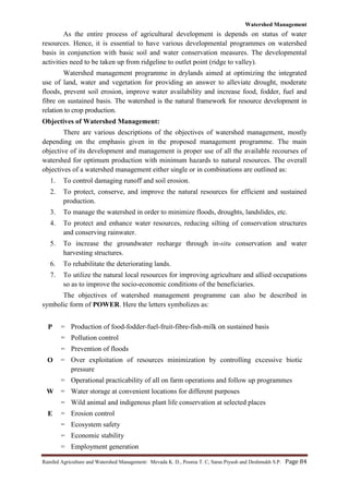 Watershed Management
Rainfed Agriculture and Watershed Management: Mevada K. D., Poonia T. C, Saras Piyush and Deshmukh S.P. Page 84
As the entire process of agricultural development is depends on status of water
resources. Hence, it is essential to have various developmental programmes on watershed
basis in conjunction with basic soil and water conservation measures. The developmental
activities need to be taken up from ridgeline to outlet point (ridge to valley).
Watershed management programme in drylands aimed at optimizing the integrated
use of land, water and vegetation for providing an answer to alleviate drought, moderate
floods, prevent soil erosion, improve water availability and increase food, fodder, fuel and
fibre on sustained basis. The watershed is the natural framework for resource development in
relation to crop production.
Objectives of Watershed Management:
There are various descriptions of the objectives of watershed management, mostly
depending on the emphasis given in the proposed management programme. The main
objective of its development and management is proper use of all the available recourses of
watershed for optimum production with minimum hazards to natural resources. The overall
objectives of a watershed management either single or in combinations are outlined as:
1. To control damaging runoff and soil erosion.
2. To protect, conserve, and improve the natural resources for efficient and sustained
production.
3. To manage the watershed in order to minimize floods, droughts, landslides, etc.
4. To protect and enhance water resources, reducing silting of conservation structures
and conserving rainwater.
5. To increase the groundwater recharge through in-situ conservation and water
harvesting structures.
6. To rehabilitate the deteriorating lands.
7. To utilize the natural local resources for improving agriculture and allied occupations
so as to improve the socio-economic conditions of the beneficiaries.
The objectives of watershed management programme can also be described in
symbolic form of POWER. Here the letters symbolizes as:
P = Production of food-fodder-fuel-fruit-fibre-fish-milk on sustained basis
= Pollution control
= Prevention of floods
O = Over exploitation of resources minimization by controlling excessive biotic
pressure
= Operational practicability of all on farm operations and follow up programmes
W = Water storage at convenient locations for different purposes
= Wild animal and indigenous plant life conservation at selected places
E = Erosion control
= Ecosystem safety
= Economic stability
= Employment generation
 