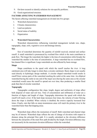 Watershed Management
Rainfed Agriculture and Watershed Management: Mevada K. D., Poonia T. C, Saras Piyush and Deshmukh S.P. Page 86
9. On-farm research to identify solutions for site-specific problems.
10. Good organizational structure.
FACTORS AFFECTING WATERSHED MANAGEMENT
The factors affecting watershed management are divided into five groups:
1. Watershed characteristics
2. Climatic characteristics
3. Land use patterns
4. Social status of inability
5. Organization
1. Watershed Characteristics
Watershed characteristics influencing watershed management include size, shape,
topography, slope, soils, vegetative cover and drainage density.
Size
Size of watershed determines the quantity of rainfall received, retained and surface
runoff. A small watershed is pronounced by overland flow which is the main contributor to
peak flow. The longer the watershed, the higher is the time of concentration while broader the
watershed the smaller is the time of concentration. A large watershed has no overland flow,
but channel flow is significant. Large watersheds are also affected by basin storage.
Shape
Shape contributes to the speed with which the runoff reaches the river. A long
catchment area will take longer to drain than a circular catchment. Basin shape is not usually
used directly in hydrologic design methods. A circular shaped watershed would results in
runoff from various parts of the watershed reaching the outlet at the same time. An elliptical
watershed having the outlet at one end of the major axis (having the same area as the circular
watershed) would cause the runoff to spread out over time, thus producing a smaller flood
peak than that of circular watershed.
Topography
Topographic configuration like slope, length, degree and uniformity of slope affect
both disposal of water and soil loss. Time of concentration and infiltration of water are a
function of degree and length of slope. Topography determines the speed with which the
runoff will reach a river. If the land slope increases four times, the velocity of water flowing
down the slope is doubled. When velocity is doubled, the erosive capacity increased four
times. Clearly, rain that falls on steep mountainous areas will reach the primary river in the
watershed faster than flat/slopping areas.
Slope
Watershed slope affects the momentum of runoff. Both watershed and channel slope
may be of interest. Watershed slope reflects the rate of change of elevation with respect to
distance along the principal flow path. It is usually calculated as the elevation difference
between the end points of the main flow path divided by the length. Elevation difference may
not necessarily be the maximum elevation difference within the watershed.
 