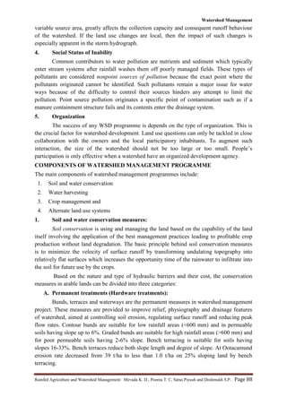 Watershed Management
Rainfed Agriculture and Watershed Management: Mevada K. D., Poonia T. C, Saras Piyush and Deshmukh S.P. Page 88
variable source area, greatly affects the collection capacity and consequent runoff behaviour
of the watershed. If the land use changes are local, then the impact of such changes is
especially apparent in the storm hydrograph.
4. Social Status of Inability
Common contributors to water pollution are nutrients and sediment which typically
enter stream systems after rainfall washes them off poorly managed fields. These types of
pollutants are considered nonpoint sources of pollution because the exact point where the
pollutants originated cannot be identified. Such pollutants remain a major issue for water
ways because of the difficulty to control their sources hinders any attempt to limit the
pollution. Point source pollution originates a specific point of contamination such as if a
manure containment structure fails and its contents enter the drainage system.
5. Organization
The success of any WSD programme is depends on the type of organization. This is
the crucial factor for watershed development. Land use questions can only be tackled in close
collaboration with the owners and the local participatory inhabitants. To augment such
interaction, the size of the watershed should not be too large or too small. People‟s
participation is only effective when a watershed have an organized development agency.
COMPONENTS OF WATERSHED MANAGEMENT PROGRAMME
The main components of watershed management programmes include:
1. Soil and water conservation
2. Water harvesting
3. Crop management and
4. Alternate land use systems
1. Soil and water conservation measures:
Soil conservation is using and managing the land based on the capability of the land
itself involving the application of the best management practices leading to profitable crop
production without land degradation. The basic principle behind soil conservation measures
is to minimize the velocity of surface runoff by transforming undulating topography into
relatively flat surfaces which increases the opportunity time of the rainwater to infiltrate into
the soil for future use by the crops.
Based on the nature and type of hydraulic barriers and their cost, the conservation
measures in arable lands can be divided into three categories:
A. Permanent treatments (Hardware treatments):
Bunds, terraces and waterways are the permanent measures in watershed management
project. These measures are provided to improve relief, physiography and drainage features
of watershed, aimed at controlling soil erosion, regulating surface runoff and reducing peak
flow rates. Contour bunds are suitable for low rainfall areas (<600 mm) and in permeable
soils having slope up to 6%. Graded bunds are suitable for high rainfall areas (>600 mm) and
for poor permeable soils having 2-6% slope. Bench terracing is suitable for soils having
slopes 16-33%. Bench terraces reduce both slope length and degree of slope. At Ootacamund
erosion rate decreased from 39 t/ha to less than 1.0 t/ha on 25% sloping land by bench
terracing.
 