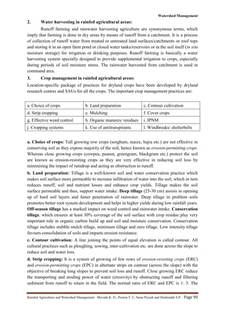 Watershed Management
Rainfed Agriculture and Watershed Management: Mevada K. D., Poonia T. C, Saras Piyush and Deshmukh S.P. Page 90
2. Water harvesting in rainfed agricultural areas:
Runoff farming and rainwater harvesting agriculture are synonymous terms, which
imply that farming is done in dry areas by means of runoff from a catchment. It is a process
of collection of runoff water from treated or untreated land surfaces/catchments or roof tops
and storing it in an open farm pond or closed water tanks/reservoirs or in the soil itself (in situ
moisture storage) for irrigation or drinking purposes. Runoff farming is basically a water
harvesting system specially designed to provide supplemental irrigation to crops, especially
during periods of soil moisture stress. The rainwater harvested from catchment is used in
command area.
3. Crop management in rainfed agricultural areas:
Location-specific package of practices for dryland crops have been developed by dryland
research centres and SAUs for all the crops. The important crop management practices are:
a. Choice of crops b. Land preparation c. Contour cultivation
d. Strip cropping e. Mulching f. Cover crops
g. Effective weed control h. Organic manures/ residues i. IPNM
j. Cropping systems k. Use of antitranspirants l. Windbreaks/ shelterbelts
a. Choice of crops: Tall growing row crops (sorghum, maize, bajra etc.) are not effective in
conserving soil as they expose majority of the soil, hence known as erosion-permitting crops.
Whereas close growing crops (cowpea, peanut, greengram, blackgram etc.) protect the soil
are known as erosion-resisting crops as they are very effective in reducing soil loss by
minimising the impact of raindrop and acting as obstruction to runoff.
b. Land preparation: Tillage is a well-known soil and water conservation practice which
makes soil surface more permeable to increase infiltration of water into the soil, which in turn
reduces runoff, soil and nutrient losses and enhance crop yields. Tillage makes the soil
surface permeable and thus, support water intake. Deep tillage (25-30 cm) assists in opening
up of hard soil layers and faster penetration of rainwater. Deep tillage in problem soils
promotes better root system development and helps in higher yields during low rainfall years.
Off-season tillage has a marked impact on weed control and rainwater intake. Conservation
tillage, which ensures at least 30% coverage of the soil surface with crop residue play very
important role in organic carbon build up and soil and moisture conservation. Conservation
tillage includes stubble mulch tillage, minimum tillage and zero tillage. Low intensity tillage
favours consolidation of soils and imparts erosion resistance.
c. Contour cultivation: A line joining the points of equal elevation is called contour. All
cultural practices such as ploughing, sowing, inter-cultivation etc. are done across the slope to
reduce soil and water loss.
d. Strip cropping: It is a system of growing of few rows of erosion-resisting crops (ERC)
and erosion-permitting crops (EPC) in alternate strips on contour (across the slope) with the
objective of breaking long slopes to prevent soil loss and runoff. Close growing ERC reduce
the transporting and eroding power of water (erosivity) by obstructing runoff and filtering
sediment from runoff to retain in the field. The normal ratio of ERC and EPC is 1: 3. The
 