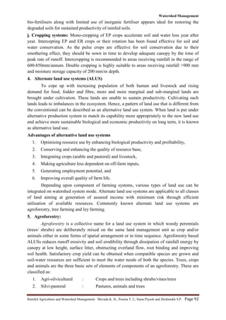 Watershed Management
Rainfed Agriculture and Watershed Management: Mevada K. D., Poonia T. C, Saras Piyush and Deshmukh S.P. Page 92
bio-fertilisers along with limited use of inorganic fertiliser appears ideal for restoring the
degraded soils for sustained productivity of rainfed soils.
j. Cropping systems: Mono-cropping of EP crops accelerate soil and water loss year after
year. Intercepting EP and ER crops or their rotation has been found effective for soil and
water conservation. As the pulse crops are effective for soil conservation due to their
smothering effect, they should be sown in time to develop adequate canopy by the time of
peak rate of runoff. Intercropping is recommended in areas receiving rainfall in the range of
600-850mm/annum. Double cropping is highly suitable to areas receiving rainfall >900 mm
and moisture storage capacity of 200 mm/m depth.
4. Alternate land use systems (ALUS)
To cope up with increasing population of both human and livestock and rising
demand for food, fodder and fibre, more and more marginal and sub-marginal lands are
brought under cultivation. These lands are unable to sustain productivity. Cultivating such
lands leads to imbalances in the ecosystem. Hence, a pattern of land use that is different from
the conventional can be described as an alternative land use system. When land is put under
alternative production system to match its capability more appropriately to the new land use
and achieve more sustainable biological and economic productivity on long term, it is known
as alternative land use.
Advantages of alternative land use systems
1. Optimising resource use by enhancing biological productivity and profitability,
2. Conserving and enhancing the quality of resource base,
3. Integrating crops (arable and pastoral) and livestock,
4. Making agriculture less dependent on off-farm inputs,
5. Generating employment potential, and
6. Improving overall quality of farm life.
Depending upon component of farming systems, various types of land use can be
integrated on watershed system mode. Alternate land use systems are applicable to all classes
of land aiming at generation of assured income with minimum risk through efficient
utilisation of available resources. Commonly known alternate land use systems are
agroforestry, tree farming and ley farming.
5. Agroforestry:
Agroforestry is a collective name for a land use system in which woody perennials
(trees/ shrubs) are deliberately mixed on the same land management unit as crop and/or
animals either in some forms of spatial arrangement or in time sequence. Agroforestry based
ALUSs reduces runoff erosivity and soil erodibility through dissipation of rainfall energy by
canopy at low height, surface litter, obstructing overland flow, root binding and improving
soil health. Satisfactory crop yield can be obtained when compatible species are grown and
soil-water resources are sufficient to meet the water needs of both the species. Trees, crops
and animals are the three basic sets of elements of components of an agroforestry. These are
classified as:
1. Agri-silvicultural : Crops and trees including shrubs/vines/trees
2. Silvi-pastoral : Pastures, animals and trees
 