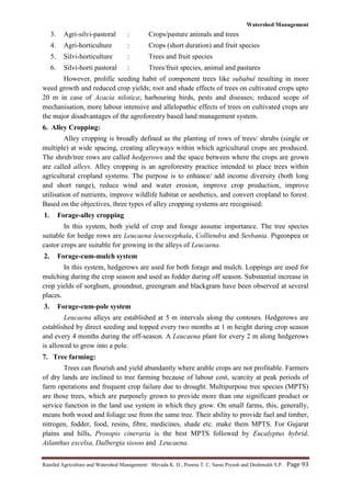 Watershed Management
Rainfed Agriculture and Watershed Management: Mevada K. D., Poonia T. C, Saras Piyush and Deshmukh S.P. Page 93
3. Agri-silvi-pastoral : Crops/pasture animals and trees
4. Agri-horticulture : Crops (short duration) and fruit species
5. Silvi-horticulture : Trees and fruit species
6. Silvi-horti pastoral : Trees/fruit species, animal and pastures
However, prolific seeding habit of component trees like subabul resulting in more
weed growth and reduced crop yields; root and shade effects of trees on cultivated crops upto
20 m in case of Acacia nilotica; harbouring birds, pests and diseases; reduced scope of
mechanisation, more labour intensive and allelopathic effects of trees on cultivated crops are
the major disadvantages of the agroforestry based land management system.
6. Alley Cropping:
Alley cropping is broadly defined as the planting of rows of trees/ shrubs (single or
multiple) at wide spacing, creating alleyways within which agricultural crops are produced.
The shrub/tree rows are called hedgerows and the space between where the crops are grown
are called alleys. Alley cropping is an agroforestry practice intended to place trees within
agricultural cropland systems. The purpose is to enhance/ add income diversity (both long
and short range), reduce wind and water erosion, improve crop production, improve
utilisation of nutrients, improve wildlife habitat or aesthetics, and convert cropland to forest.
Based on the objectives, three types of alley cropping systems are recognised:
1. Forage-alley cropping
In this system, both yield of crop and forage assume importance. The tree species
suitable for hedge rows are Leucaena leucocephala, Colliendra and Sesbania. Pigeonpea or
castor crops are suitable for growing in the alleys of Leucaena.
2. Forage-cum-mulch system
In this system, hedgerows are used for both forage and mulch. Loppings are used for
mulching during the crop season and used as fodder during off season. Substantial increase in
crop yields of sorghum, groundnut, greengram and blackgram have been observed at several
places.
3. Forage-cum-pole system
Leucaena alleys are established at 5 m intervals along the contours. Hedgerows are
established by direct seeding and topped every two months at 1 m height during crop season
and every 4 months during the off-season. A Leucaena plant for every 2 m along hedgerows
is allowed to grow into a pole.
7. Tree farming:
Trees can flourish and yield abundantly where arable crops are not profitable. Farmers
of dry lands are inclined to tree farming because of labour cost, scarcity at peak periods of
farm operations and frequent crop failure due to drought. Multipurpose tree species (MPTS)
are those trees, which are purposely grown to provide more than one significant product or
service function in the land use system in which they grow. On small farms, this, generally,
means both wood and foliage use from the same tree. Their ability to provide fuel and timber,
nitrogen, fodder, food, resins, fibre, medicines, shade etc. make them MPTS. For Gujarat
plains and hills, Prosopis cineraria is the best MPTS followed by Eucalyptus hybrid,
Ailanthus excelsa, Dalbergia sissoo and Leucaena.
 