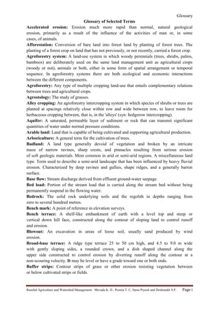 Glossary
Rainfed Agriculture and Watershed Management: Mevada K. D., Poonia T. C, Saras Piyush and Deshmukh S.P. Page i
Glossary of Selected Terms
Accelerated erosion: Erosion much more rapid than normal, natural geological
erosion, primarily as a result of the influence of the activities of man or, in some
cases, of animals.
Afforestation: Conversion of bare land into forest land by planting of forest trees. The
planting of a forest crop on land that has not previously, or not recently, carried a forest crop.
Agroforestry system: A land-use system in which woody perennials (trees, shrubs, palms,
bamboos) are deliberately used on the same land management unit as agricultural crops
(woody or not), animals or both, either in some form of spatial arrangement or temporal
sequence. In agroforestry systems there are both ecological and economic interactions
between the different components.
Agroforestry: Any type of multiple cropping land-use that entails complementary relations
between trees and agricultural crops.
Agrostology: The study of grasses.
Alley cropping: An agroforestry intercropping system in which species of shrubs or trees are
planted at spacings relatively close within row and wide between row, to leave room for
herbaceous cropping between, that is, in the 'alleys' (syn: hedgerow intercropping).
Aquifer: A saturated, permeable layer of sediment or rock that can transmit significant
quantities of water under normal pressure conditions.
Arable land: Land that is capable of being cultivated and supporting agricultural production.
Arboriculture: A general term for the cultivation of trees.
Badland: A land type generally devoid of vegetation and broken by an intricate
maze of narrow ravines, sharp crests, and pinnacles resulting from serious erosion
of soft geologic materials. Most common in arid or semi-arid regions. A miscellaneous land
type. Term used to describe a semi-arid landscape that has been influenced by heavy fluvial
erosion. Characterized by deep ravines and gullies, shape ridges, and a generally barren
surface.
Base flow: Stream discharge derived from effluent ground-water seepage.
Bed load: Portion of the stream load that is carried along the stream bed without being
permanently suspend in the flowing water.
Bedrock: The solid rock underlying soils and the regolith in depths ranging from
zero to several hundred metres.
Bench mark: A point of reference in elevation surveys.
Bench terrace: A shelf-like embankment of earth with a level top and steep or
vertical down hill face, constructed along the contour of sloping land to control runoff
and erosion.
Blowout: An excavation in areas of loose soil, usually sand produced by wind
erosion.
Broad-base terrace: A ridge type terrace 25 to 50 cm high, and 4.5 to 9.0 m wide
with gently sloping sides, a rounded crown, and a dish shaped channel along the
upper side constructed to control erosion by diverting runoff along the contour at a
non-scouring velocity. It may be level or have a grade toward one or both ends.
Buffer strips: Contour strips of grass or other erosion resisting vegetation between
or below cultivated strips or fields.
 