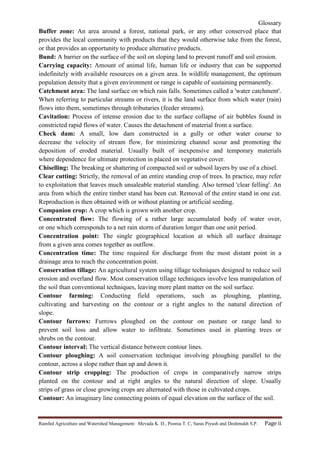 Glossary
Rainfed Agriculture and Watershed Management: Mevada K. D., Poonia T. C, Saras Piyush and Deshmukh S.P. Page ii
Buffer zone: An area around a forest, national park, or any other conserved place that
provides the local community with products that they would otherwise take from the forest,
or that provides an opportunity to produce alternative products.
Bund: A barrier on the surface of the soil on sloping land to prevent runoff and soil erosion.
Carrying capacity: Amount of animal life, human life or industry that can be supported
indefinitely with available resources on a given area. In wildlife management, the optimum
population density that a given environment or range is capable of sustaining permanently.
Catchment area: The land surface on which rain falls. Sometimes called a 'water catchment'.
When referring to particular streams or rivers, it is the land surface from which water (rain)
flows into them, sometimes through tributaries (feeder streams).
Cavitation: Process of intense erosion due to the surface collapse of air bubbles found in
constricted rapid flows of water. Causes the detachment of material from a surface.
Check dam: A small, low dam constructed in a gully or other water course to
decrease the velocity of stream flow, for minimizing channel scour and promoting the
deposition of eroded material. Usually built of inexpensive and temporary materials
where dependence for ultimate protection in placed on vegetative cover.
Chiselling: The breaking or shattering of compacted soil or subsoil layers by use of a chisel.
Clear cutting: Strictly, the removal of an entire standing crop of trees. In practice, may refer
to exploitation that leaves much unsaleable material standing. Also termed 'clear felling'. An
area from which the entire timber stand has been cut. Removal of the entire stand in one cut.
Reproduction is then obtained with or without planting or artificial seeding.
Companion crop: A crop which is grown with another crop.
Concentrated flow: The flowing of a rather large accumulated body of water over,
or one which corresponds to a net rain storm of duration longer than one unit period.
Concentration point: The single geographical location at which all surface drainage
from a given area comes together as outflow.
Concentration time: The time required for discharge from the most distant point in a
drainage area to reach the concentration point.
Conservation tillage: An agricultural system using tillage techniques designed to reduce soil
erosion and overland flow. Most conservation tillage techniques involve less manipulation of
the soil than conventional techniques, leaving more plant matter on the soil surface.
Contour farming: Conducting field operations, such as ploughing, planting,
cultivating and harvesting on the contour or a right angles to the natural direction of
slope.
Contour furrows: Furrows ploughed on the contour on pasture or range land to
prevent soil loss and allow water to infiltrate. Sometimes used in planting trees or
shrubs on the contour.
Contour interval: The vertical distance between contour lines.
Contour ploughing: A soil conservation technique involving ploughing parallel to the
contour, across a slope rather than up and down it.
Contour strip cropping: The production of crops in comparatively narrow strips
planted on the contour and at right angles to the natural direction of slope. Usually
strips of grass or close growing crops are alternated with those in cultivated crops.
Contour: An imaginary line connecting points of equal elevation on the surface of the soil.
 