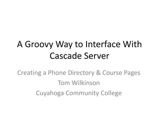 A Groovy Way to Interface With 
Cascade Server 
Creating a Phone Directory & Course Pages 
Tom Wilkinson 
Cuyahoga Community College 
 