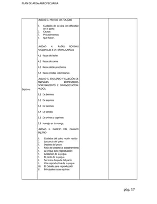 PLAN DE AREA AGROPECUARIA
Séptimo
UNIDAD 3. PARTOS DISTOCICOS
1. Cuidados de la vaca con dificultad
en el parto
2. Causas
3. Procedimientos
4. Que hacer.
UNIDAD 4. RAZAS BOVINAS
NACIONALES E INTERNACIONALES
4.1 Razas de leche
4.2 Razas de carne
4.3 Razas doble propósitos
4.4 Razas criollas colombianas
UNIDAD 5. ENLAZADO Y SUJECIÓN DE
ANIMALES DOMESTICOS.
DERRIBAMIENTO E INMOVILIZACION.
NUDOS.
5.1 De bovinos
5.2 De equinos
5.3 De caninos
5.4 De cerdos
5.5 De ovinos y caprinos
5.6 Manejo en la manga.
UNIDAD 6. MANEJO DEL GANADO
EQUINO
1. Cuidados del potro recién nacido
2. Lactancia del potro
3. Destete del potro
4. Fase del destete al adiestramiento
5. La yegua para reproducción
6. Gestación de la yegua
7. El parto de la yegua
8. Servicios después del parto
9. Vida reproductiva de la yegua
10. El Caballo para reproducción
11. Principales razas equinas
pág. 17
 
