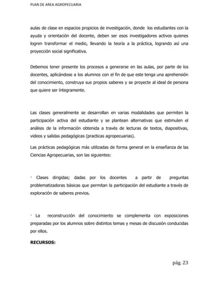 PLAN DE AREA AGROPECUARIA
aulas de clase en espacios propicios de investigación, donde los estudiantes con la
ayuda y orientación del docente, deben ser esos investigadores activos quienes
logren transformar el medio, llevando la teoría a la práctica, logrando así una
proyección social significativa.
Debemos tener presente los procesos a generarse en las aulas, por parte de los
docentes, aplicándose a los alumnos con el fin de que este tenga una aprehensión
del conocimiento, construya sus propios saberes y se proyecte al ideal de persona
que quiere ser íntegramente.
Las clases generalmente se desarrollan en varias modalidades que permiten la
participación activa del estudiante y se plantean alternativas que estimulen el
análisis de la información obtenida a través de lecturas de textos, diapositivas,
videos y salidas pedagógicas (practicas agropecuarias).
Las prácticas pedagógicas más utilizadas de forma general en la enseñanza de las
Ciencias Agropecuarias, son las siguientes:
· Clases dirigidas; dadas por los docentes a partir de preguntas
problematizadoras básicas que permitan la participación del estudiante a través de
exploración de saberes previos.
· La reconstrucción del conocimiento se complementa con exposiciones
preparadas por los alumnos sobre distintos temas y mesas de discusión conducidas
por ellos.
RECURSOS:
pág. 23
 
