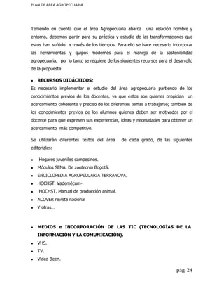 PLAN DE AREA AGROPECUARIA
Teniendo en cuenta que el área Agropecuaria abarca una relación hombre y
entorno, debemos partir para su práctica y estudio de las transformaciones que
estos han sufrido a través de los tiempos. Para ello se hace necesario incorporar
las herramientas y quipos modernos para el manejo de la sostenibilidad
agropecuaria, por lo tanto se requiere de los siguientes recursos para el desarrollo
de la propuesta:
● RECURSOS DIDÁCTICOS:
Es necesario implementar el estudio del área agropecuaria partiendo de los
conocimientos previos de los docentes, ya que estos son quienes propician un
acercamiento coherente y preciso de los diferentes temas a trabajarse; también de
los conocimientos previos de los alumnos quienes deben ser motivados por el
docente para que expresen sus experiencias, ideas y necesidades para obtener un
acercamiento más competitivo.
Se utilizarán diferentes textos del área de cada grado, de las siguientes
editoriales:
● Hogares juveniles campesinos.
● Módulos SENA. De zootecnia Bogotá.
● ENCICLOPEDIA AGROPECUARIA TERRANOVA.
● HOCHST. Vademécum-
● HOCHST. Manual de producción animal.
● ACOVER revista nacional
● Y otras…
● MEDIOS e INCORPORACIÓN DE LAS TIC (TECNOLOGÍAS DE LA
INFORMACIÓN Y LA COMUNICACIÓN).
● VHS.
● TV.
● Video Been.
pág. 24
 