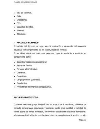 PLAN DE AREA AGROPECUARIA
● Sala de sistemas.
● DVD.
● Grabadoras.
● CDS.
● Cassettes de video.
● Internet.
● Biblioteca.
● RECURSOS HUMANOS:
El trabajo del docente es clave para la realización y desarrollo del programa
educativo y el cumplimiento de los logros, objetivos y metas.
El ser debe interactuar con otras personas que le ayudarán a construir su
conocimiento como:
● Docentes(trabajo interdisciplinario)
● Padres de familia.
● Personal administrativo.
● Directivas.
● Empleados.
● Cargos públicos y privados.
● Estudiantes.
● Propietarios de empresas agropecuarias.
RECURSOS LOGÍSTICOS:
Contamos con una granja integral con un espacio de 8 hectáreas, biblioteca de
consulta general para secundaria y primaria; existe gran cantidad y variedad de
videos sobre los temas a trabajar, hay buena y actualizada existencia de material:
además nuestra institución cuenta con modernos computadores al servicio no solo
pág. 25
 