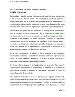 PLAN DE AREA AGROPECUARIA
para los estudiantes sino para la comunidad educativa.
DISEÑO EVALUATIVO
Es formativo, y significa aprender haciendo durante todo el proceso de comienzo
a fin, ya que los alumnos pasan a ser investigadores dinámicos, creativos y
productivos en cada una de las asignaturas, pretende encaminar al mejoramiento y
crecimiento de cada uno de los estudiantes en forma integral ya que evalúa varios
aspectos como: responsabilidad, organización, autonomía, participación y talento.
La evaluación del aprendizaje está enmarcada en un conjunto de procedimientos
que se practican en forma permanente. En la Institución Educativa Técnica
Agropecuaria Benjamín Herrera la evaluación será continua, integral cuantitativa y
cualitativa y se expresará en forma descriptiva, haciendo un seguimiento
sistemático del proceso de aprendizaje del estudiante, en sus distintas facetas y
momentos. En este proceso estarán comprometidos el educador y el educando, a
través del proceso de la autoevaluación., coevaluación y evaluación en el
desarrollo de los procesos específicos del Agropecuaria.
En el área agropecuaria, se evalúa en forma continua a los estudiantes,
recolectando, analizando y valorando los procesos académicos y prácticos, con
miras a tomar decisiones pertinentes de refuerzo y ajuste; buscando los
correctivos necesarios para una adecuada formación.
En el desarrollo del proceso de evaluación se tendrán en cuenta: el avance en la
adquisición de conocimientos, el afianzamiento de actitudes en la formación de
competencias laborales, el desarrollo de capacidades y habilidades, el interés de
desarrollo y estilos de aprendizaje.
Para facilitar la evaluación en el área se planearán unos logros mínimos en cada
grado, acompañados de unos aspectos por mejorar y alternativas de solución, para
aquellos estudiantes que presentan dificultades. También se proporcionará a los
estudiantes la oportunidad de aprender a partir del acierto, del error, y en general
pág. 26
 