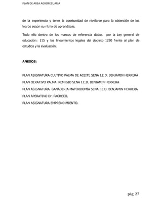 PLAN DE AREA AGROPECUARIA
de la experiencia y tener la oportunidad de nivelarse para la obtención de los
logros según su ritmo de aprendizaje.
Todo ello dentro de los marcos de referencia dados por la Ley general de
educación: 115 y los lineamientos legales del decreto 1290 frente al plan de
estudios y la evaluación.
ANEXOS:
PLAN ASIGNATURA CULTIVO PALMA DE ACEITE SENA I.E.D. BENJAMIN HERRERA
PLAN OERATIVO PALMA REMIGIO SENA I.E.D. BENJAMIN HERRERA
PLAN ASIGNATURA GANADERIA MAYORDOMIA SENA I.E.D. BENJAMIN HERRERA
PLAN APERATIVO Dr. PACHECO.
PLAN ASIGNATURA EMPRENDIMIENTO.
pág. 27
 