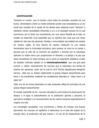 PLAN DE AREA AGROPECUARIA
JUSTIFICACIÓN
Teniendo en cuenta que el hombre como todos los animales necesitan de una
buena alimentación y tener un medio ambiente acorde a las necesidades es un ser
social que necesita de la ayuda de los demás para realizarse como “persona” y
satisfacer ciertas necesidades inherentes a el y a la sociedad humana en el cual
convivimos; por lo tanto nos encontramos con una nueva filosofía de la vida, un
modelo de desarrollo rural sostenible que no significa otra cosa que una mejor
calidad de vida para las personas, familias y comunidades que habitan los campos
de nuestra región. El área técnica de nuestra institución es una valiosa
herramienta para la comunidad educativa; para quienes no viven en el campo y
piensan que la vida allí es sinónimo de equilibrio y armonía con la naturaleza
disfruten la madre tierra que proporcionan el alimento y el abriga y la paz que
tanto necesitamos en estos tiempos, por lo tanto es importante establecer el plan
de estudios unificado basado en la ​interdisciplinariedad que nos guie para
conocer y utilizar racionalmente los recursos que la naturaleza nos brinda de
manera tan generosa, razón por la cual la I.E.D Técnica Agropecuaria Benjamín
Herrera debe por su énfasis implementar la granja integral autosuficiente para
llevar a los estudiantes mediante las competencias laborales al “saber hacer y el
saber ser”
Cada uno de los temas plasmados en esta propuesta refleja los principios de una
granja integral autosuficiente:
El manejo sostenible de los recursos naturales lo cual involucra la preservación de
bosque y el agua la autosuficiencia en la producción agrícola y pecuaria, la
agricultura ecológica y el reconocimiento de los valores humanos especialmente el
respeto a la vida.
Las tecnologías apropiadas, muy económicas y fáciles de manejar que buscan
aprovechar los recursos sin agotarlos ni destruirlos; es el caso del empleo de la
energía solar, la producción del gas metano y el uso de los desperdicios de la
pág. 3
 