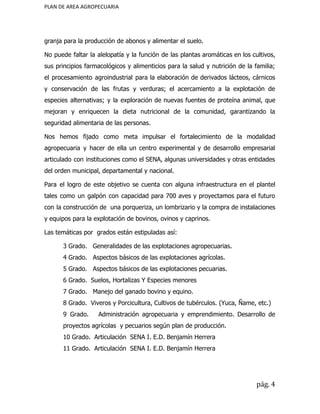 PLAN DE AREA AGROPECUARIA
granja para la producción de abonos y alimentar el suelo.
No puede faltar la alelopatía y la función de las plantas aromáticas en los cultivos,
sus principios farmacológicos y alimenticios para la salud y nutrición de la familia;
el procesamiento agroindustrial para la elaboración de derivados lácteos, cárnicos
y conservación de las frutas y verduras; el acercamiento a la explotación de
especies alternativas; y la exploración de nuevas fuentes de proteína animal, que
mejoran y enriquecen la dieta nutricional de la comunidad, garantizando la
seguridad alimentaria de las personas.
Nos hemos fijado como meta impulsar el fortalecimiento de la modalidad
agropecuaria y hacer de ella un centro experimental y de desarrollo empresarial
articulado con instituciones como el SENA, algunas universidades y otras entidades
del orden municipal, departamental y nacional.
Para el logro de este objetivo se cuenta con alguna infraestructura en el plantel
tales como un galpón con capacidad para 700 aves y proyectamos para el futuro
con la construcción de una porqueriza, un lombrizario y la compra de instalaciones
y equipos para la explotación de bovinos, ovinos y caprinos.
Las temáticas por grados están estipuladas así:
3 Grado. Generalidades de las explotaciones agropecuarias.
4 Grado. Aspectos básicos de las explotaciones agrícolas.
5 Grado. Aspectos básicos de las explotaciones pecuarias.
6 Grado. Suelos, Hortalizas Y Especies menores​
7 Grado. Manejo del ganado bovino y equino.
8 Grado. Viveros y Porcicultura, Cultivos de tubérculos. (Yuca, Ñame, etc.)
9 Grado. Administración agropecuaria y emprendimiento. Desarrollo de
proyectos agrícolas y pecuarios según plan de producción.
10 Grado. Articulación SENA I. E.D. Benjamín Herrera
11 Grado. Articulación SENA I. E.D. Benjamín Herrera
pág. 4
 