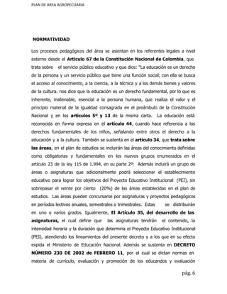 PLAN DE AREA AGROPECUARIA
NORMATIVIDAD
Los procesos pedagógicos del área se asientan en los referentes legales a nivel
externo desde el ​Artículo 67 de la Constitución Nacional de Colombia​, que
trata sobre el servicio público educativo y que dice: “La educación es un derecho
de la persona y un servicio público que tiene una función social; con ella se busca
el acceso al conocimiento, a la ciencia, a la técnica y a los demás bienes y valores
de la cultura. nos dice que la educación es un derecho fundamental, por lo que es
inherente, inalienable, esencial a la persona humana, que realiza el valor y el
principio material de la igualdad consagrada en el preámbulo de la Constitución
Nacional y en los ​artículos 5º y 13 ​de la misma carta. La educación está
reconocida en forma expresa en el ​artículo 44​, cuando hace referencia a los
derechos fundamentales de los niños, señalando entre otros el derecho a la
educación y a la cultura. También se sustenta en el ​artículo 34​, que ​trata sobre
las áreas​, en el plan de estudios se incluirán las áreas del conocimiento definidas
como obligatorias y fundamentales en los nuevos grupos enumerados en el
artículo 23 de la ley 115 de 1.994, en su parte 2º: Además incluirá un grupo de
áreas o asignaturas que adicionalmente podrá seleccionar el establecimiento
educativo para lograr los objetivos del Proyecto Educativo Institucional (PEI), sin
sobrepasar el veinte por ciento (20%) de las áreas establecidas en el plan de
estudios. Las áreas pueden concursarse por asignaturas y proyectos pedagógicos
en períodos lectivos anuales, semestrales o trimestrales. Estas se distribuirán
en uno o varios grados. Igualmente, ​El Artículo 35, del desarrollo de las
asignaturas, ​el cual define que ​las asignaturas tendrán el contenido, la
intensidad horaria y la duración que determina el Proyecto Educativo Institucional
(PEI), atendiendo los lineamientos del presente decreto y a los que en su efecto
expida el Ministerio de Educación Nacional. Además se sustenta en ​DECRETO
NÚMERO 230 DE 2002 de FEBRERO 11​, por el cual se dictan normas en
materia de currículo, evaluación y promoción de los educandos y evaluación
pág. 6
 
