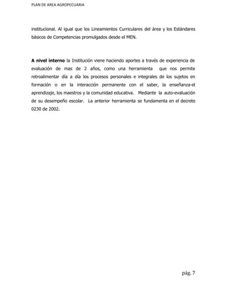 PLAN DE AREA AGROPECUARIA
institucional. Al igual que los Lineamientos Curriculares del área y los Estándares
básicos de Competencias promulgados desde el MEN.
A nivel interno la Institución viene haciendo aportes a través de experiencia de
evaluación de mas de 2 años, como una herramienta que nos permite
retroalimentar día a día los procesos personales e integrales de los sujetos en
formación o en la interacción permanente con el saber, la enseñanza-el
aprendizaje, los maestros y la comunidad educativa. Mediante la auto-evaluación
de su desempeño escolar. La anterior herramienta se fundamenta en el decreto
0230 de 2002.
pág. 7
 