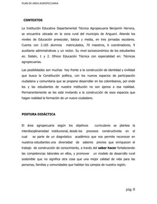 PLAN DE AREA AGROPECUARIA
CONTEXTOS
La Institución Educativa Departamental Técnica Agropecuaria Benjamín Herrera,
se encuentra ubicada en la zona rural del municipio de Ariguaní. Atiende los
niveles de Educación preescolar, básica y media, en tres jornadas escolares.
Cuenta con 2.165 alumnos matriculados, 70 maestros, 6 coordinadores, 9
auxiliares administrativas y un rector. Su nivel socioeconómico de los estudiantes
es: Sisbén, 1 y 2. Ofrece Educación Técnica con especialidad en: Técnicas
agropecuarias.
Las posibilidades son muchas hoy frente a la construcción de identidad y civilidad
que busca la Constitución política, con los nuevos espacios de participación
ciudadana y comunitaria que se propone desarrollar en los colombianos, por ende
los y las estudiantes de nuestra institución no son ajenos a esa realidad.
Permanentemente se les está invitando a la construcción de esos espacios que
hagan realidad la formación de un nuevo ciudadano.
POSTURA DIDÀCTICA
El área agropecuaria según los objetivos curriculares se plantea la
interdisciplinariedad institucional, desde los procesos constructivista en el
cual se parte de un diagnóstico académico que nos permite reconocer en
nuestros estudiantes una diversidad de saberes previos que enriquecen el
trabajo de construcción de conocimiento, a través del ​saber hacer fortaleciendo
las competencias laborales en ellos, y promover un modelo de desarrollo rural
sostenible que no significa otra cosa que una mejor calidad de vida para las
personas, familias y comunidades que habitan los campos de nuestra región.
pág. 8
 