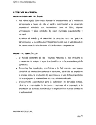 PLAN DE AREA AGROPECUARIA
REFERENTE ACADÉMICO:
OBJETIVO GENERAL DEL ÁREA:
● Nos hemos fijado como meta impulsar el fortalecimiento de la modalidad
agropecuaria y hacer de ella un centro experimental y de desarrollo
empresarial articulado con instituciones como el SENA, algunas
universidades y otras entidades del orden municipal, departamental y
nacional.
Fomentar el interés y el desarrollo de actitudes hacia las ´practicas
agropecuarias y con esto adquirir los conocimientos para el uso racional de
los recursos que la naturaleza nos brinda de manera tan generosa.
OBJECTIVO ESPECÍFICOS​:
● El manejo sostenible de los recursos naturales lo cual involucra la
preservación de bosque, el agua, la autosuficiencia en la producción agrícola
y pecuaria.
● Aprovechar las tecnologías, económicas y de fácil manejo que buscan
conservar los recursos sin agotarlos ni destruirlos, es el caso del empleo de
la energía solar, la producción del gas metano y el uso de los desperdicios
de la granja para la producción de abonos y alimentar el suelo.
● procesamiento agroindustrial para la elaboración de derivados lácteos,
cárnicos y conservación de las frutas y verduras; el acercamiento a la
explotación de especies alternativas; y la exploración de nuevas fuentes de
proteína animal,
PLAN DE ASIGNATURA.
pág. 9
 