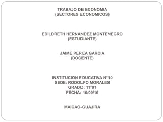 TRABAJO DE ECONOMIA
(SECTORES ECONOMICOS)
EDILDRETH HERNANDEZ MONTENEGRO
(ESTUDIANTE)
JAIME PEREA GARCIA
(DOCENTE)
INSTITUCION EDUCATIVA N°10
SEDE: RODOLFO MORALES
GRADO: 11°01
FECHA: 10/09/16
MAICAO-GUAJIRA
 
